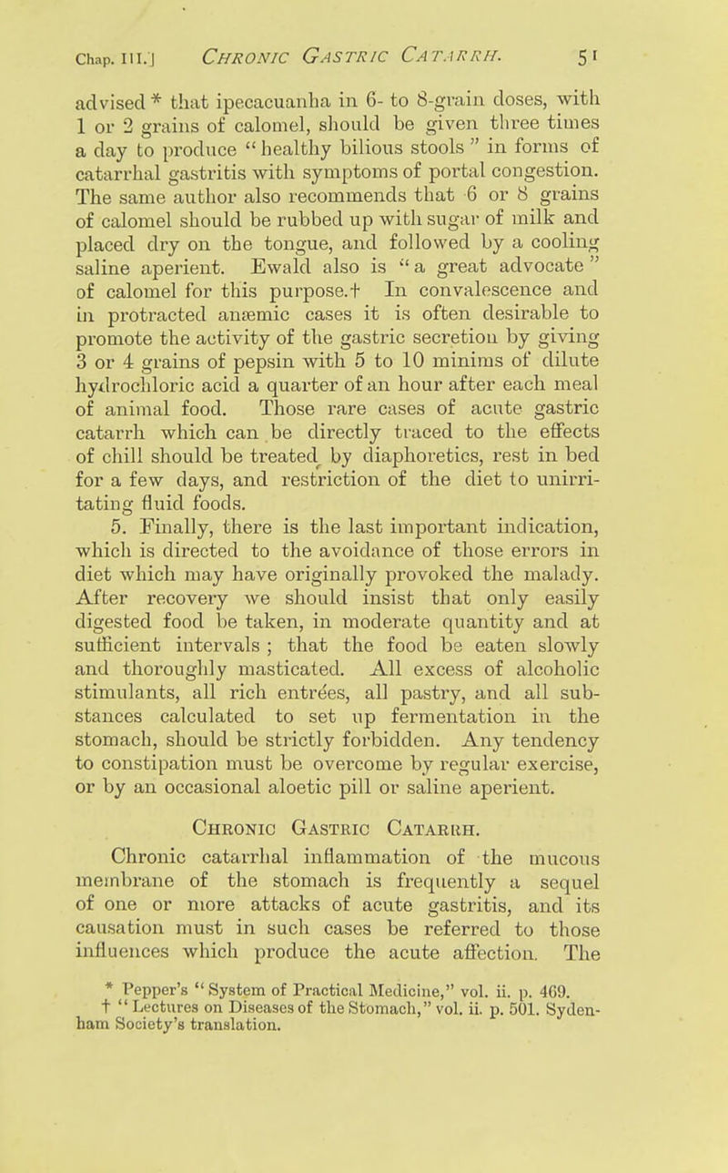 advised* that ipecacuanha in 6- to 8-grain doses, with 1 or 2 grains of calomel, should be given three times a day to produce  healthy bilious stools  in forms of catarrhal gastritis with symptoms of portal congestion. The same author also recommends that 6 or S grains of calomel should be rubbed up with sugar of milk and placed dry on the tongue, and followed by a cooling saline aperient. Ewald also is  a great advocate  of calomel for this purpose.t In convalescence and in protracted ansemic cases it is often desirable to promote the activity of the gastric secretion by giving 3 or 4 grains of pepsin with 5 to 10 minims of dilute hydrochloric acid a quarter of an hour after each meal of animal food. Those rare cases of acute gastric catarrh which can be directly traced to the effects of chill should be treated^ by diaphoretics, rest in bed for a few days, and restriction of the diet to unirri- tating fluid foods. 5. Finally, there is the last important indication, which is directed to the avoidance of those errors in diet which may have originally provoked the malady. After recovery we should insist that only easily digested food be taken, in moderate quantity and at sufficient intervals ; that the food be eaten slowly and thoroughly masticated. All excess of alcoholic stimulants, all rich entrees, all pastry, and all sub- stances calculated to set up fermentation in the stomach, should be strictly forbidden. Any tendency to constipation must be overcome by regular exercise, or by an occasional aloetic pill or saline aperient. Chronic Gastric Catarrh. Chronic catarrhal inflammation of the mucous membrane of the stomach is frequently a sequel of one or more attacks of acute gastritis, and its causation must in such cases be referred to those influences which produce the acute affection. The * Pepper's  System of Practical Medicine, vol. ii. p. 469. t  Lectures on Diseases of the Stomach, vol. ii. p. 501. Syden- ham Society's translation.
