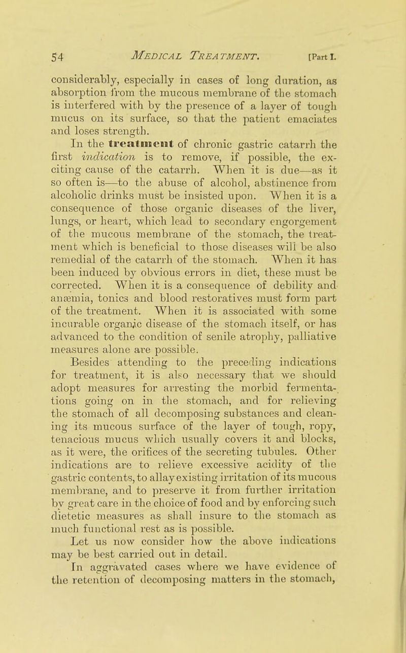 considerably, especially in cases of long duration, as absorption irom the mucous membrane of the stomach is interfered with by the presence of a layer of tough mucus on its surface, so that the patient emaciates and loses strength. In the treatment of chronic gastric catarrh the first indication is to remove, if possible, the ex- citing cause of the catarrh. When it is due—as it so often is—to the abuse of alcohol, abstinence from alcoholic drinks must be insisted upon. When it is a consequence of those organic diseases of the liver, lungs, or heart, -which lead to secondai-y engorgement of the mucous membrane of the stomach, the treat- ment which is beneficial to those diseases will be also remedial of the catarrh of the stomach. When it has been induced by obvious errors in diet, these must be corrected. When it is a consequence of debility and an£)emia, tonics and blood restoratives must form part of the treatment. When it is associated with some incurable organic disease of the stomach itself, or has advanced to the condition of senile atrophy, palliative measures alone are possible. Besides attending to the preceding indications for treatment, it is also necessary that we should adopt measures for arresting the morbid fermenta- tions going on in the stomach, and for relieving the stomach of all decomposing substances and clean- ing its mucous surface of the layer of tough, ropy, tenacious mucus which usually covers it and blocks, as it were, the orifices of the secreting tubules. Other indications are to relieve excessive acidity of the gasti'ic contents, to allay existing ii-ritation of its mucous membrane, and to preserve it from further irritation by great care in the choice of food and by enforcing s\ich dietetic measures as shall insure to the stomach as much functional rest as is possible. Let us now consider how the above indications may be best carried out in detail. In aggravated cases where we have evidence of the retention of decomposing matters in the stomach,