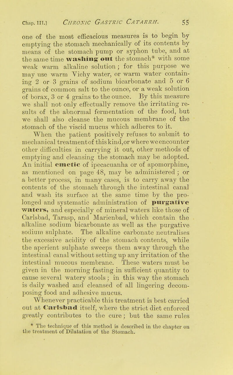 one of the most efficacious measures is to begin by emptying the stomach mechanically of its contents by means of the stomach pump or syphon tube, and at the same time washing out the stomach* with some weak warm alkaline solution; for this purpose we may use warm Vichy water, or warm water contain- ing 2 or 3 grains of sodium bicarbonate and 5 or 6 grains of common salt to the ounce, or a weak solution of borax, 3 or 4 grains to the ounce. By this measure we shall not only eflectually remove the irritating re- sults of the abnormal fermentation of the food, but we shall also cleanse the mucous membrane of the stomach of the viscid mucus which adheres to it. When the patient positively refuses to submit to mechanical treatment of thiskind,or where we encounter other difficulties in carrying it out, other methods of emptying and cleansing the stomach may be adopted. An initial emetic of ipecacuanha or of apomorphine, as mentioned on page 48, may be administered ; or a better process, in many cases, is to carry away the contents of the stomach through the intestinal canal and wash its surface at the same time by the pro- longed and systematic administration of piirgfative waters, and especially of mineral waters like those of Carlsbad, Tarasp, and Marienbad, which contain the alkaline sodium bicarbonate as well as the purgative sodium sulphate. The alkaline carbonate neutralises the excessive acidity of the stomach contents, while the aperient sulphate sweeps them away through the intestinal canal without setting up any irritation of the intestinal mucous membrane. These waters must be given in the morning fasting in sufficient quantity to cause several watery stools ; in this way the stomach is daily washed and cleansed of all lingering decom- posing food and adhesive mucus. Whenever practicable this treatment is best carried out at Carlsbad itself, where the strict diet enforced greatly contributes to the cure; but the same rules * The techniqiie of this metliod is described in the chapter on the treatment of Dilatation of the Stomach.