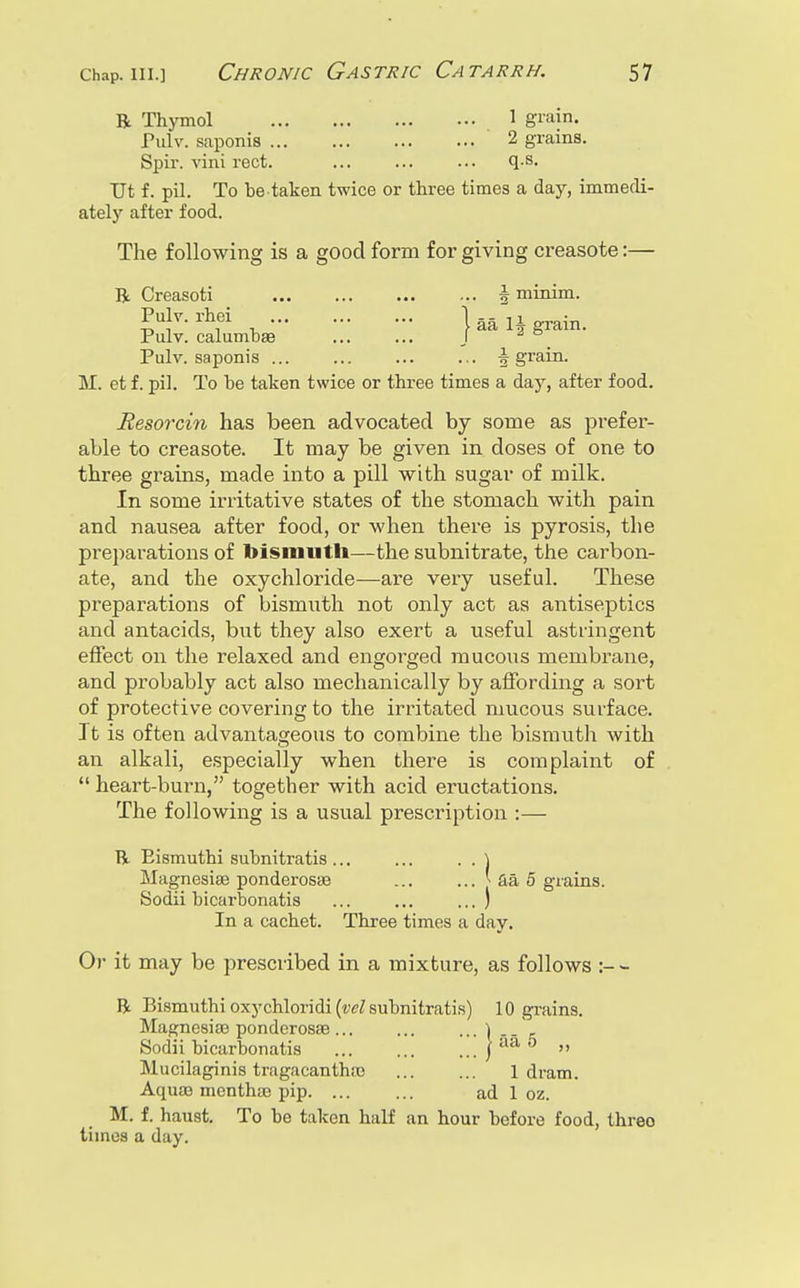 R Thymol 1 gi'iiin. Pulv. saponis 2 grains. Spir. vini rect. ... ... ... q-S. TJt f. pil. To be taken twice or three times a day, immedi- ately after food. The following is a good form for giving creasote:— R Creasoti i minim. Pulv. rhei Pulv. calumbae Pulv. saponis .. j aa 1| grain. ... \ grain. M. et f. pil. To be taken twice or three times a day, after food. Resorcin has been advocated by some as prefer- able to creasote. It may be given in doses of one to three grains, made into a pill with sugar of milk. In some irritative states of the stomach with pain and nausea after food, or when there is pyrosis, the preparations of bismuth—the subnitrate, the carbon- ate, and the oxychloride—are very useful. These preparations of bismuth not only act as antiseptics and antacids, but they also exert a useful astringent effect on the relaxed and engorged mucous membrane, and probably act also mechanically by affording a sort of protective covering to the irritated mucous surface. ] t is often advantageous to combine the bisrautli with an alkali, especially when there is complaint of  heart-burn, together with acid eructations. The following is a usual prescription :— R Eismuthi subnitratis ... ... . . ] Magnesise ponderosse ... ... [ fia 5 grains. Sodii bicarbonatis ... ... ... ) In a cachet. Three times a day. Or it may be prescribed in a mixture, as follows R Bismuthi oxychloridi (w/subnitratis) 10 grains. MagnesifB ponderosse ... ... ...'l.. ^ Sodii bicarbonatis | aa 5 „ Mucilaginis tragacanthte 1 dram. Aquae mcnthaj pip ad 1 oz. M. f. haust. To be taken half an hour before food, three times a day.