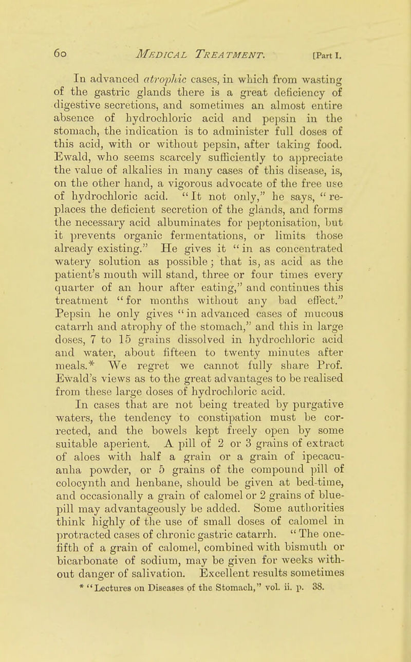 In advanced atrophic cases, in wliich from wasting of the gastric glands there is a great deficiency of digestive secretions, and sometimes an ahnost entire absence of hydrochloric acid and pepsin in the stomach, the indication is to administer full doses of this acid, with or without pepsin, after taking food. Ewald, who seems scarcely sufficiently to appreciate the value of alkalies in many cases of this disease, is, on the other hand, a vigorous advocate of the free use of hydrochloric acid.  It not only, he says,  re- places the deficient secretion of the glands, and forms the necessary acid albuminates for peptonisation, but it pi-events organic fermentations, or limits those already existing. He gives it  in as concentrated watery solution as possible; that is, as acid as the patient's mouth will stand, three or four times every quai'ter of an hour after eating, and continues this treatment  for months without any bad eflect. Pepsin he only gives  in advanced cases of mucous catarrh and atrophy of the stomach, and this in large doses, 7 to 15 grains dissolved in hydrochloric acid and water, about fifteen to twenty minutes after meals.* We regret we cannot fully share Prof. Ewald's views as to the great advantages to be realised from these large doses of hydrochloric acid. In cases that are not being treated by purgative waters, the tendency to constipation must be cor- rected, and the bowels kept freely open by some suitable aperient. A pill of 2 or 3 gi-ains of extract of aloes with half a grain or a grain of ipecacu- anha powder, or 5 grains of the compound pill of colocynth and henbane, should be given at bed-time, and occasionally a grain of calomel or 2 grains of blue- pill may advantageously be added. Some authorities think highly of the use of small doses of calomel in protracted cases of chronic gastric catai'rh.  The one- fifth of a grain of calomel, combined with bismuth or bicarbonate of sodium, may be given for weeks with- out danser of salivation. Excellent results sometimes * Lectures on Diseases of the Stomach, vol. ii. p. 38.