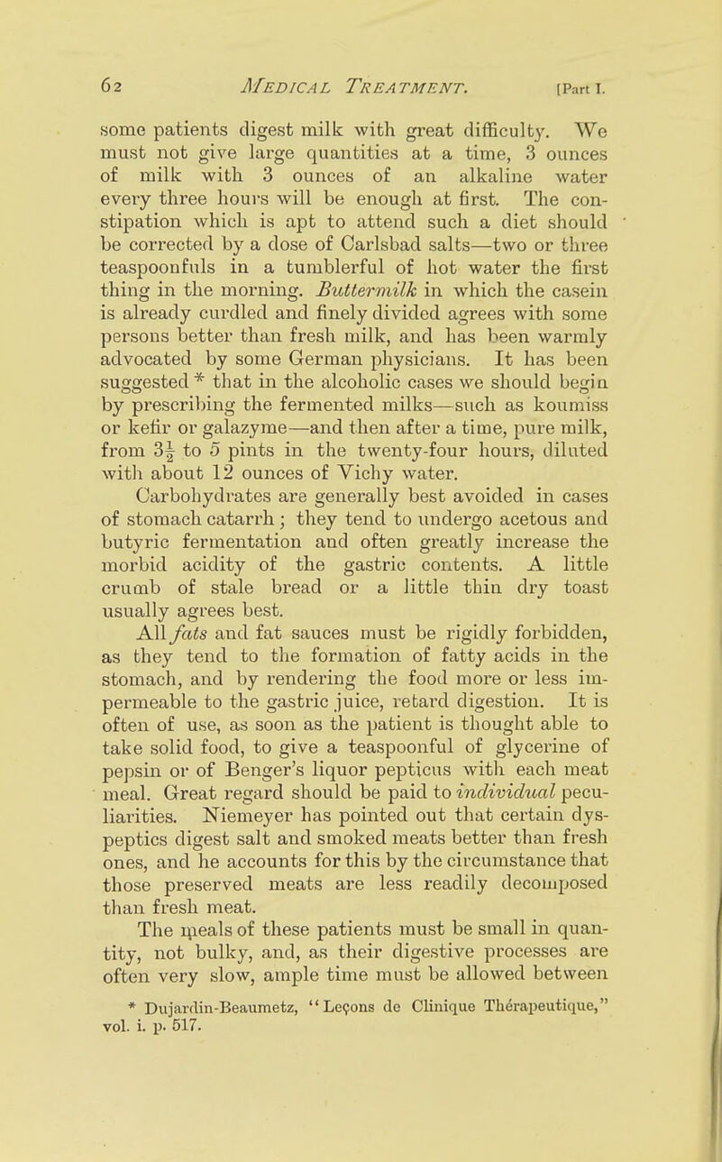 «ome patients digest milk with gi-eat difficulty. We must not give large quantities at a time, 3 ounces of milk with. 3 ounces of an alkaline water every three hours will be enough at first. The con- stipation which is apt to attend such a diet should be corrected by a dose of Carlsbad salts—two or three teaspoonfnls in a tumblerful of hot water the first thing in the morning. BiMermilk in which the casein is already curdled and finely divided agrees with some persons better than fresh milk, and has been warmly advocated by some German physicians. It has been suggested * that in the alcoholic cases we should begin by prescriVjing the fermented milks—such as koumiss or kefir or galazyme—and then after a time, pure milk, from 3| to 5 pints in the twenty-four hours, diluted witli about 12 ounces of Vichy water. Carbohydrates are generally best avoided in cases of stomach catarrh ; they tend to undergo acetous and butyric fermentation and often greatly increase the morbid acidity of the gastric contents. A little crumb of stale bread or a little thin dry toast usually agrees best. All fats and fat sauces must be rigidly forbidden, as they tend to the formation of fatty acids in the stomach, and by rendering the food more or less im- permeable to the gastric juice, retard digestion. It is often of use, as soon as the patient is thought able to take solid food, to give a teaspoonful of glycerine of pepsin or of Benger's liquor pepticus with each meat meal. Great regard should be paid to individual pecu- liarities. Niemeyer has pointed out that certain dys- peptics digest salt and smoked meats better than fresh ones, and he accounts for this by the circumstance that those preserved meats are less readily decomposed than fresh meat. The meals of these patients must be small in quan- tity, not bulky, and, as their digestive processes ai-e often very slow, ample time must be allowed between * Dujarflin-Beaumetz, Lemons de Clinique Th^rapeutique, vol. i. p. 517.
