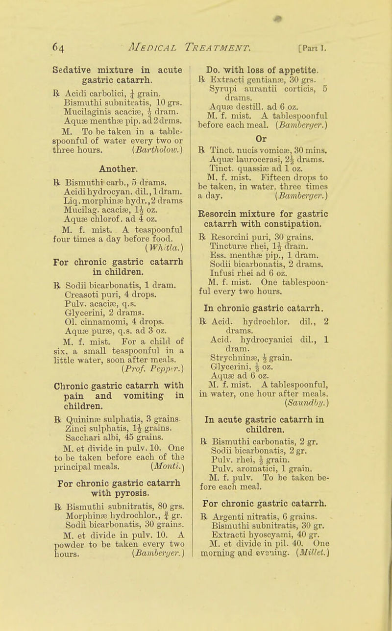 Sedative mixture in acute gastric catarrh. R Acidi carbolici, \ grain. Bismiithi subnitratis, 10 grs. Mucilaginis acacise, dram. Aquae menthfe pip. ad2drm8. M. To be taken in a table- spoonful of water every two or tlu-ee hours. {Bartholow.) Another. Bt Bismuthi carb., 5 drams. Acidihydi-ocyan. dil.,ldram. Liq. morplilnse hydr., 2 drams Mucilag. acacise, oz. Aquae chlorof. ad 4 oz. M. f. mist. A teaspoonful four times a day before food. {Whitla.) For chronic gastric catarrh in children. IJ. Sodii bicarbonatis, 1 dram. Creasoti puri, 4 drops. Pulv. acaciae, q.s. Glycerini, 2 drams. 01. cinnamomi, 4 drops. Aqu* purse, q.s. ad 3 oz. M. f. mist. For a child of six, a small teaspoonful in a little water, soon after meals. (Prof. Pepp'r.) Chronic gastric catarrh with pain and vomiting in children. R Quininae sulphatis, 3 grains- Zinci sulphatis, 1^ grains. Sacchari albi, 45 grains. M. et divide in pulv. 10. One to be taken before each of the principal meals. (3Ionti.'j For chronic gastric catarrh with p3rrosis. R Bismuthi subnitratis, 80 grs. Morpbinse hydrochlor,, f gr. Sodii bicarbonatis, 30 grains. M. et divide in pulv. 10. A powder to be taken every two hours. [Bambenjer.) Do. With loss of appetite. W Extract! gentianie, 30 grs. Syrupi aurantii corticis, 5 drams. Aquae destiU. ad 6 oz. M. f. mist. A tablespoonful before each meal. (Bambcrf/ei\) Or R Tinct. nucis vomicae, 30 mins. Aquae laurocerasi, 2^ drams. Tinct. quassiae ad 1 oz. M. f. mist. Fifteen drops to be taken, in water, three times a day. (Bamberger.) Resorcin mixture for gastric catarrh with constipation. R Resorcini puri, 30 grains. Tincturai rhei, IJ dram. Ess. menthae pip., 1 dram. Sodii bicarbonatis, 2 drams. Infusi rhei ad 6 oz. M. f. mist. One tablespoon- ful every two hours. In chronic gastric catarrh. R Acid, hydrochlor. dil., 2 drams. Acid, hych-ocyanici dU., 1 dram. Strychninse, ^ grain. Glycerini, ^ oz. Aquae ad 6 oz. M. f. mist. A tablespoonful, in water, one hoiu' after meals. (Sauiidbi/.) In acute gastric catarrh in children. R Bismuthi carbonatis, 2 gr. Sodii bicarbonatis, 2 gr. Pulv. rhei, 5 grain. Pulv. aromatici, 1 grain. M. f. pulv. To be taken be- fore each meal. For chronic gastric catarrh. R Argenti nitratis, 6 grains. Bismuthi subnitratis, 30 gr. Extract! byoscyami, 40 gr. M. et divide in pil. 40. One morning and evsuiug. (Alilkl.)