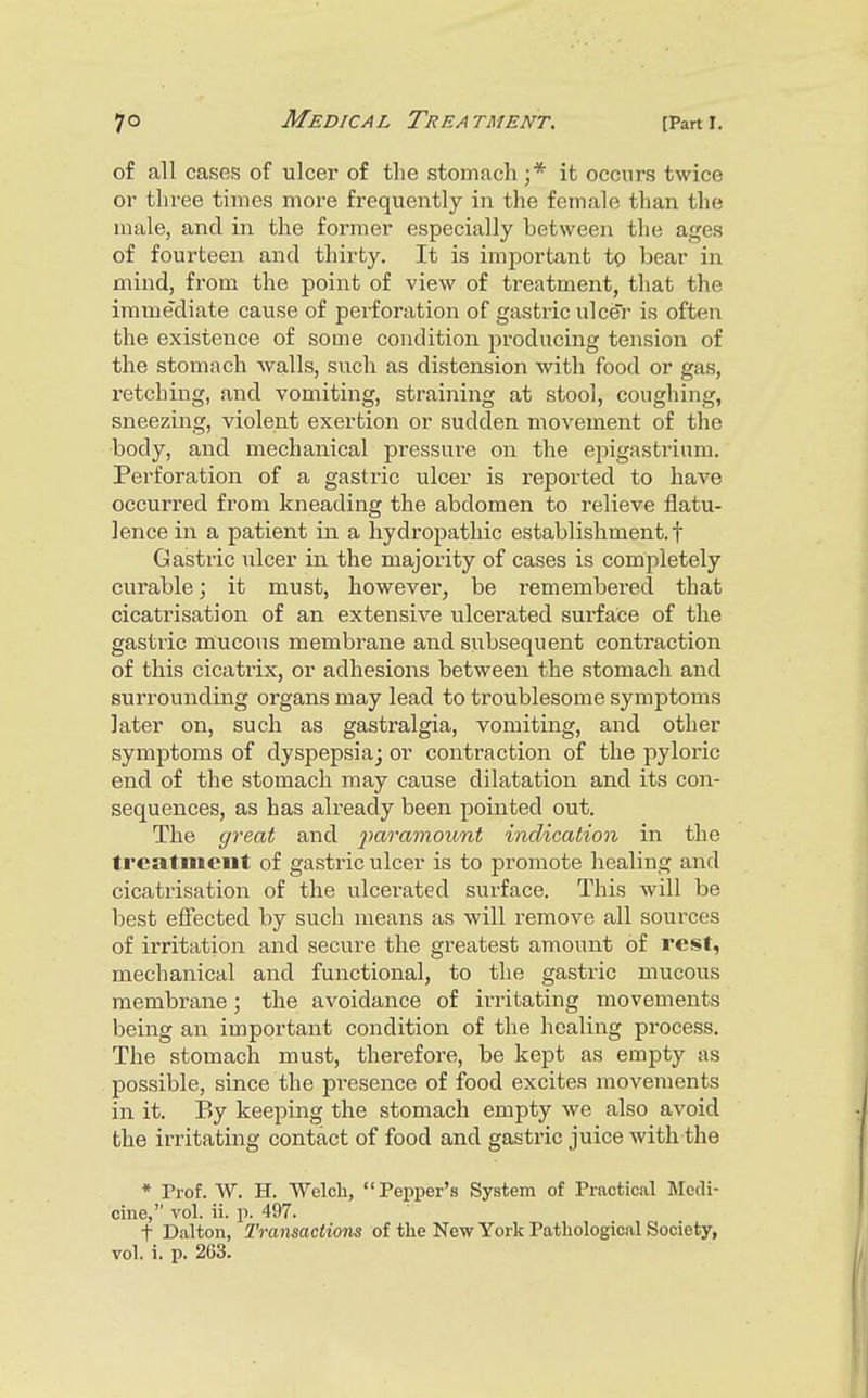 of all cases of ulcer of the stomach;* it occurs twice or three times more frequently in the female than the male, and in the foinner especially between the ages of fourteen and thirty. It is important to bear in mind, from the point of view of treatment, that the immediate cause of perforation of gastric ulcer is often the existence of some condition producing tension of the stomach walls, such as distension with food or gas, retching, and vomiting, straining at stool, coughing, sneezing, violent exertion or sudden movement of the body, and mechanical pressure on the epigastrium. Perforation of a gastiic ulcer is reported to have occurred from kneading the abdomen to relieve flatu- lence in a patient in a hydropathic establishment.! Gastric iilcer in the majority of cases is completely curable; it must, however, be remembered that cicatrisation of an extensive ulcerated surface of the gastric mucous membrane and subsequent contraction of this cicatrix, or adhesions between the stomach and surrounding organs may lead to troublesome symptoms later on, such as gastralgia, vomiting, and other symptoms of dyspepsia; or contraction of the pyloric end of the stomach may cause dilatation and its con- sequences, as has already been pointed out. The great and paramount indication in the treatment of gastric ulcer is to promote healing and cicatrisation of the ulcerated surface. This will be best effected by such means as will remove all sources of irritation and secure the greatest amount of rest, mechanical and functional, to the gastric mucous membrane; the avoidance of irritating movements being an important condition of the healing process. The stomach must, therefore, be kept as empty as possible, since the presence of food excites movements in it. By keeping the stomach empty we also avoid the irritating contact of food and gastric juice with the * Prof. W. H. Welch,  Pepper's System of Practical Medi- cine, vol. ii. p. 497. t Dalton, Transactions of the New York Pathological Society, vol. i. p. 263.