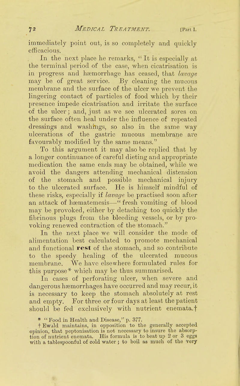 immediately point out, is so completely and quickly efficacious. In the next place he remarks,  It is especially at the terminal period of the case, when cicatrisation is in progress and haemorrhage has ceased, that lavage may be of great service. By cleaning the mucous membrane and the surface of the ulcer we prevent the lingering contact of particles of food which by their presence impede cicatrisation and irritate the surface of the ulcer; and, just as we see ulcerated sores on the surface often heal under the influence of repeated dressings and washings, so also in the same way ulcei'ations of the gastric raucous membrane are favourably modified by the same means. To this argument it may also be replied that by a longer continuance of careful dieting and appropriate medication the same ends may be obtained, while we avoid the dangers attending mechanical distension of the stomach and possible mechanical injury to the ulcerated surface. He is himself mindful of these risks, especially if lavage be practised soon after an attack of haematemesis— fresh vomiting of blood may be provoked, either by detaching too quickly the fibrinous plugs from the bleeding vessels, or by pro- voking renewed contraction of the stomach. In the next place we will consider the mode of alimentation best calculated to promote mechanical and functional rest of the stomach, and so contribute to the speedy healing of the ulcerated mucous membrane. We have elsewhere formulated rules for this purpose* which may be thus summarised. In cases of perforating ulcer, when severe and dangerous haemorrhages have occurred and may recur, it is necessary to keep the stomach absolutely at rest and empty. For three or four days at least the patient should be fed exclusively with nutrient enemata.f * Food in Health and Disease, p. 377. tEwald maintains, in opposition to the generally accepted opinion, that peptonisation is not necessary to insure the absorp- tion of nutrient enemata. His formula is to beat up 2 or 3 eggs with a tablespoonful of cold water ; to boil as much of the very