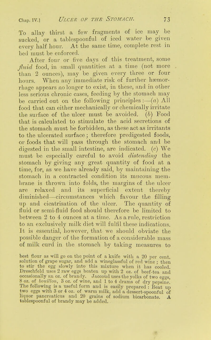 To allay thirst a few fragments of ice may be sucked, or a tablespoonful of iced water be given every half hour. At the same time, complete rest in bed must be enforced. After four or tive days of this treatment, some fiuid food, in small quantities at a time (not more than 2 ounces), may be given every three or four hours. When any immediate risk of further hsemor- rhage appears no longer to exist, in these, and in other less serious chronic cases, feeding by the stomach may be carried out on the following principles :—(a) All food that can either mechanically or chemically irritate the sui'face of the ulcer must be avoided, (h) Food that is calculated to stimulate the acid secretions of the stomach must be forbidden, as these act as irritants to the ulcerated surface; therefore predigested foods, or foods that will pass through the stomach and be digested in the small intestine, are indicated, (c) We must be especially careful to avoid distending the stomach by giving any great quantity of food at a time, for, as we have already said, by maintaining the stomach in a contracted condition its mucous mem- brane is thrown into folds, the margins of the ulcer are relaxed and its superficial extent thereby diminished—circumstances which favour the filling up and cicatrisation of the ulcer. The quantity of fluid or semi-fluid food should therefore be limited to between 2 to 4 ounces at a time. As a rule, restriction to an exclusively milk diet will fulfil these indications. It is essential, however, that we should obviate the possible danger of the formation of a considerable mass of milk curd in the stomach by taking measures to best flour as will go on the point of a knife with a 20 ijer cent, solution of grape sugar, and add a wineglassful of red wine ; then to stir the egg slowly into this mixture when it has cooled. Dreschfeld uses 2 raw eggs beaten up -with 2 oz. of beef-tea and occasionally an oz. of brandy. Jaccoud uses the yolks of two eggs 8 oz. of bouillon, 3 oz. of wine, and 1 to 4 drams of dry pepstne! The following is a useful form and is easily prepared : Beat up two eggs with 3 or 4 oz. of warm milk, add a dessert-spoonful of liquor pancreaticus and 20 grains of sodium bicarbonate. A tablespoonful of brandy may be added. ♦