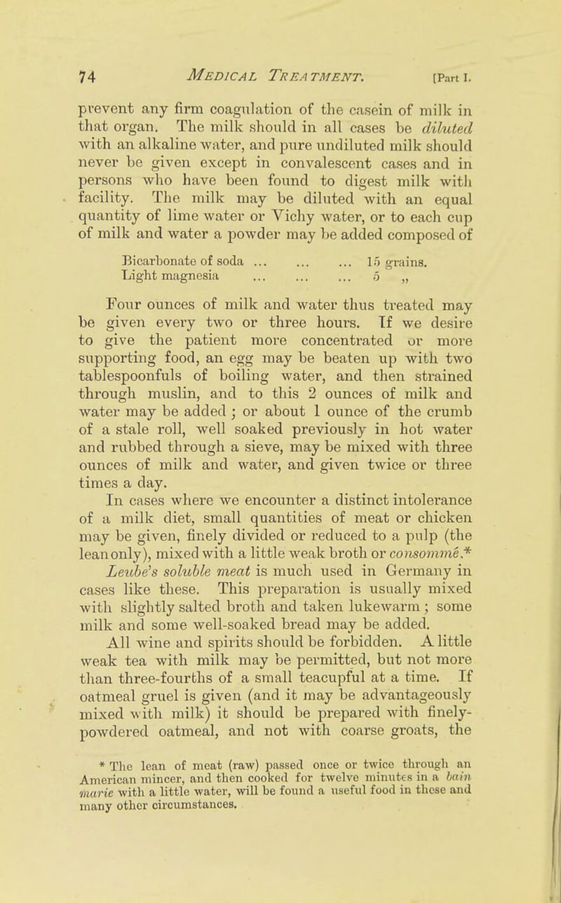 prevent any firm coagulation of the casein of milk in that organ. The milk should in all cases be diluted with an alkaline water, and pure undiluted milk should never be given except in convalescent cases and in persons who have been found to digest milk with facility. The milk may be diluted with an equal quantity of lime water or Vichy water, or to each cup of milk and water a powder may be added composed of Bicarbonate of soda 15 grains. Light magnesia ... ... ... ,5 „ Four ounces of milk and water thus treated may be given eveiy two or three hours. If we desire to give the patient more concentrated or more supporting food, an egg may be beaten up with two tablespoonfuls of boiling water, and then strained through muslin, and to this 2 ounces of milk and water may be added ; or about 1 ounce of the crumb of a stale roll, well soaked previously in hot water and rubbed through a sieve, may be mixed with three ounces of milk and water, and given twice or three times a day. In cases where we encounter a distinct intolerance of a milk diet, small quantities of meat or chicken may be given, finely divided or reduced to a pulp (the lean only), mixed with a little weak broth or consomme* Leube's soluble meat is much used in Germany in cases like these. This preparation is usually mixed with slightly salted broth and taken lukewarm ; some milk and some well-soaked bread may be added. All wine and spirits should be forbidden. A little weak tea with milk may be permitted, but not more than three-fourths of a small teacupful at a time. If oatmeal gruel is given (and it may be advantageously mixed with milk) it should be prepared with finely- powdered oatmeal, and not with coarse groats, the * The lean of meat (raw) passed once or twice through an American mincer, and then cooked for twelve minutes in a hain marie with a little water, wiU be found a useful food in these and many other circumstances.