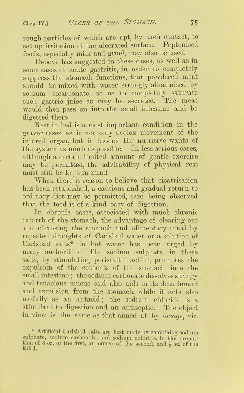 rough particles of wliicli are apt, by their contact, to set up irritation of the ulcerated surface. Peptonised foods, especially milk and gruel, may also be used. Debove has suggested in these cases, as well as in some cases of acute gastritis, in order to completely suppress the stomach functions, that powdered meat should be mixed with water strongly alkalinised by sodium bicarbonate, so as to completely saturate such gastric juice as may be secreted. The meat would then pass on into the small intestine and be digested there. Rest in bed is a most important condition in the graver cases, as it not only avoids movement of the injured organ, but it lessens the nuti'itive wants of the system as much as possible. In less serious cases, although a certain limited amount of gentle exercise may be permitted, the advisability of physical rest must still be kept in mind. When there is reason to believe that cicatrisation has been established, a cautious and gradual return to ordinary diet may be permitted, care being observed that the food is of a kind easy of digestion. In chronic cases, associated with much chronic catarrh of the stomach, the advantage of clearing out and cleansing the stomach and alimentary canal by repeated draughts of Carlsbad water or a solution of Carlsbad salts* in hot water has been urged by many authorities. The sodium sulphate in these salts, by stimulating peristaltic action, promotes the expulsion of the contents of the stomach into the small intestine ; the sodium carbonate dissolves stringy and tenacious mucus and also aids in its detachment and expulsion from the stomach, while it acts also usefully as an antacid; the sodium chloride is a stimulant to digestion and an antiseptic. The object in view is the same as that aimed at by lavage, viz. * Artificial Carlsbad salts are best made by combining sodium sulphate, sodium carbonate, and sodium chloride, in tlie propor- tion of 8 oz. of the first, an ounce of the second, and i oz. of the third.