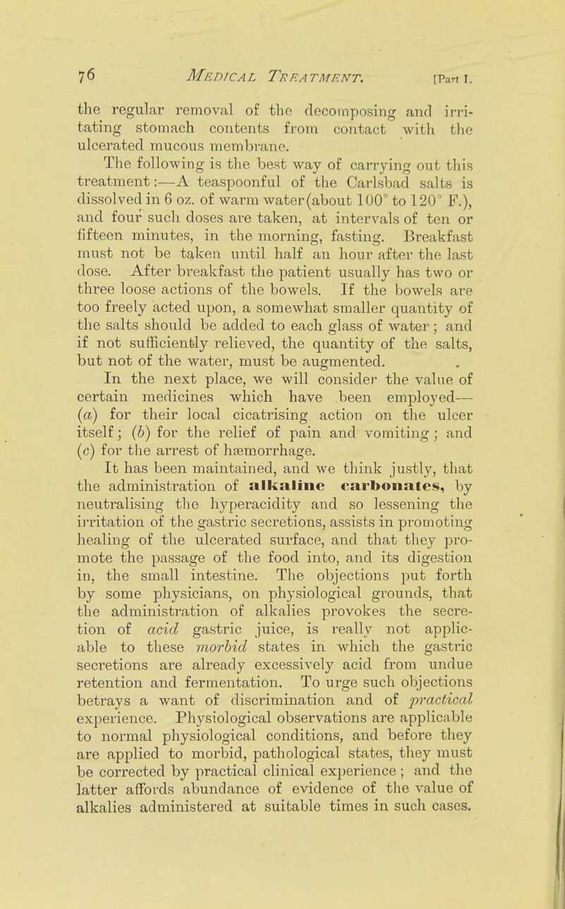 the regular removal of the decomposing and irri- tating stomach contents from contact with the ulcerated mucous membrane. The following is the best way of carrying out this treatment:—A teaspoonful of the Carlsbad salts is dissolved in 6 oz. of warm water (about 100° to 120 F.), and four such doses are taken, at intervals of ten or fifteen minutes, in the morning, fasting. Breakfast must not be taken until half an hour after the last (lose. After breakfast the patient usually has two or three loose actions of the bowels. If the bowels are too freely acted upon, a somewhat smaller quantity of the salts should be added to each glass of water; and if not sufficiently relieved, the quantity of the salts, but not of the water, must be augmented. In the next place, we will consider the value of certain medicines which have been employed— {a) for their local cicatrising action on the ulcer itself; (5) for the relief of pain and vomiting ; and (c) for tlie arrest of hpemorrhage. It has been maintained, and we think justly, that the administration of alkaline carbonates, by neutralising the hyperacidity and so lessening the ii'ritation of the gastric secretions, assists in pi-omoting healing of the ulcerated surface, and that they jDro- mote the passage of the food into, and its digestion in, the small intestine. The objections put forth by some physicians, on physiological grounds, that the administration of alkalies provokes the secre- tion of acid gastric juice, is really not applic- able to these morbid states in which the gastric secretions are already excessively acid from undue retention and fermentation. To urge such objections betrays a want of discrimination and of jjractical experience. Physiological observations are applicable to normal physiological conditions, and befoi'e they are applied to morbid, pathological states, they must be corrected by practical clinical experience ; and the latter affords abundance of evidence of the value of alkalies administered at suitable times in such cases.