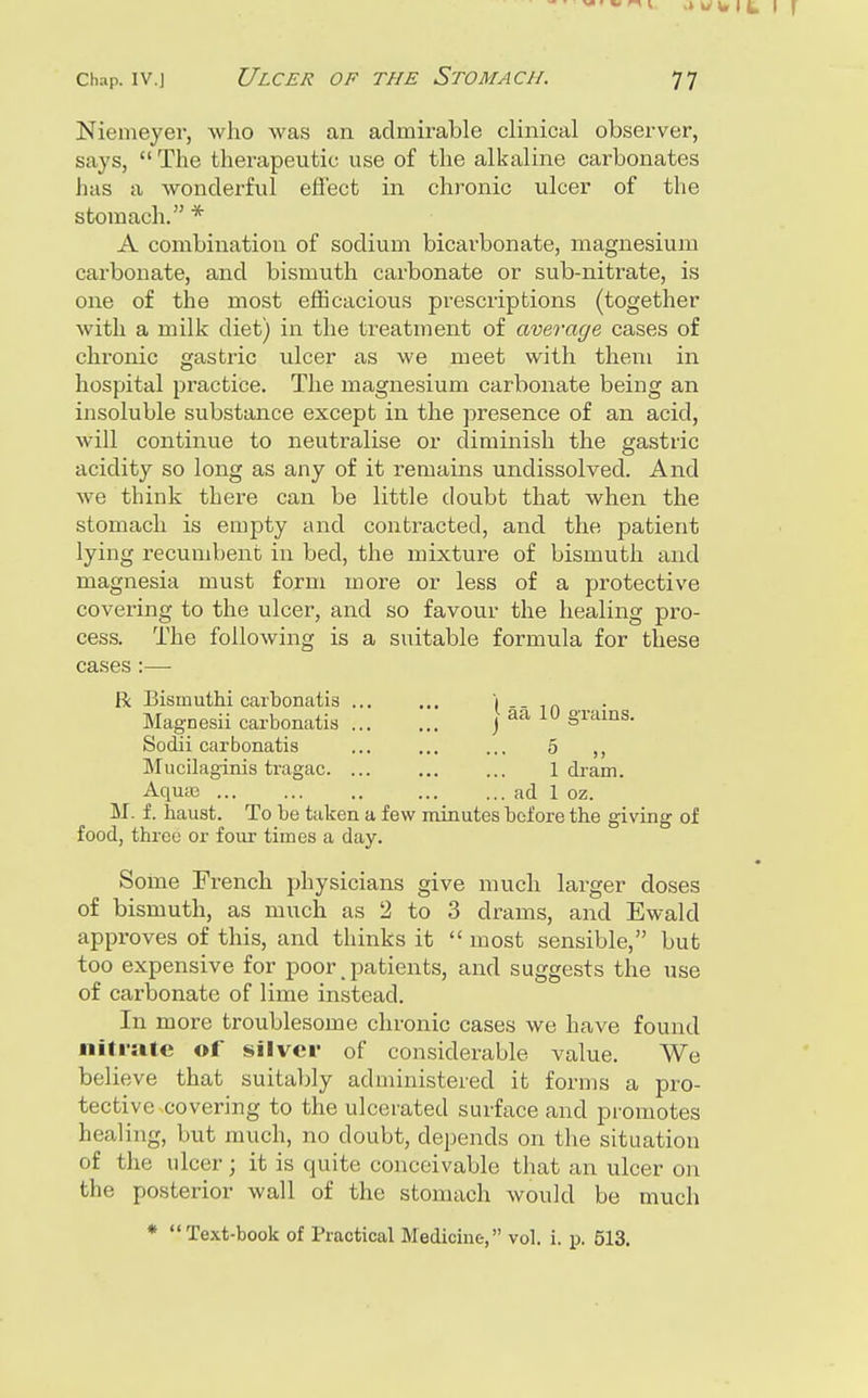 Nienieyer, who was an admirable clinical observer, says,  The therapeutic use of the alkaline carbonates has a wonderful efi'ect in chronic ulcer of the stomach. * A combination of sodium bicarbonate, magnesium carbonate, and bismuth carbonate or sub-nitrate, is one of the most efficacious prescriptions (together with a milk diet) in the treatment of average cases of chi-onic gastric ulcer as we meet with them in hospital practice. The magnesium carbonate being an insoluble substance except in the presence of an acid, will continue to neutralise or diminish the gastric acidity so long as any of it remains undissolved. And we think there can be little doubt that when the stomach is empty and contracted, and the patient lying recumbent in bed, the mixture of bismuth and magnesia must form more or less of a protective covering to the ulcer, and so favour the healing pro- cess. The following is a suitable formula for these cases :— R Bismuthi carbonatis ... ... i ,„ Magnesii carbonatis ]^^^^ §™^^S- Sodii carbonatis ... ... ... 5 ,, Mucilaginis tragac. ... ... ... 1 dram. AqucB ad 1 oz. M. f. haust. To be taken a few minutes before the giving of food, three or four times a day. Some French physicians give much larger doses of bismuth, as much as 2 to 3 drams, and Ewald approves of this, and thinks it  most sensible, but too expensive for poor, patients, and suggests the use of carbonate of lime instead. In more troublesome chronic cases we have found niti-ate of silver of considerable value. We believe that suitably administered it forms a pro- tective covering to the ulcerated surface and promotes healing, but much, no doubt, depends on the situation of the ulcer; it is quite conceivable that an ulcer on the posterior wall of the stomach would be much * Text-book of Practical Medicine, vol. i. p. 513.