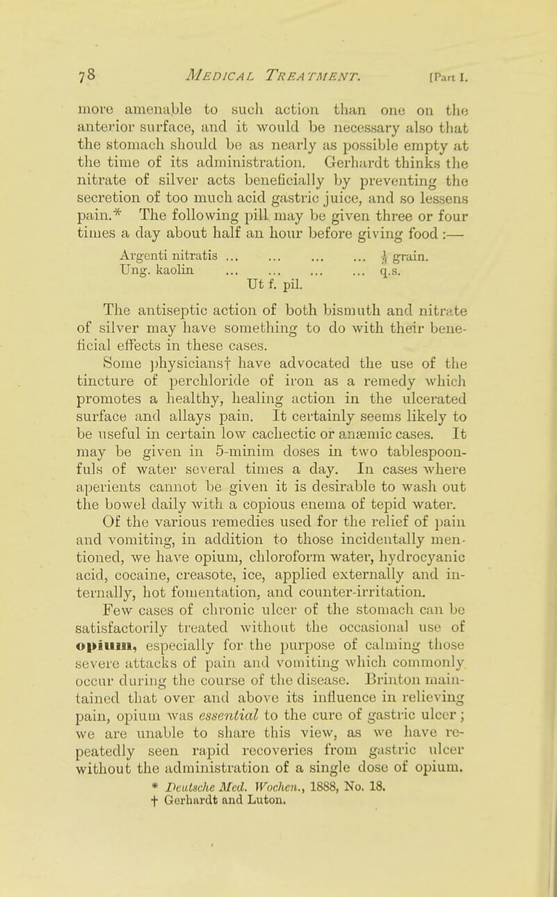 move amenable to such action than one on the anterior surface, and it would be necessary also that the stomach should be as nearly as possible empty at the time of its administration. Gerhardt thinks the nitrate of silver acts beneficially by preventing the secretion of too much acid gastric juice, and so lessens pain.* The following pill may be given three or four times a day about half an hour before giving food :— Argcnti nitratis ... ... ... ... \ grain. Ung. kaolin ... ... q.s. Ut f. pil. The antiseptic action of both bismuth and nitrate of silver may have something to do with their bene- ficial effects in these cases. Some ])hysicianst have advocated the use of the tincture of perchloride of iron as a remedy Avhich promotes a healthy, healing action in the ulcerated surface and allays pain. It certainly seems likely to be useful in. certain low cachectic or antemic cases. It may be given in 5-minim doses in two tablespoon- fuls of water several times a day. In cases where aperients cannot be given it is desirable to wash out the bowel daily with a copious enema of tepid water. Of the various remedies used for the relief of i)ain and vomiting, in addition to those incidentally men- tioned, we have opium, chloroform water, hydrocyanic acid, cocaine, creasote, ice, applied externally and in- ternally, hot fomentation, and counter-irritation. Few cases of chronic ulcer of the stomach can be satisfactorily treated without the occasional use of opium, especially for the purpose of calming those severe attacks of pain and vomiting which commonly occur during the course of the disease. Brinton main- tained that over and above its influence in relieving pain, opium Avas essenlial to the cure of gastric ulcer; we are unable to share this view, as we have re- peatedly seen rapid recoveries from gastric ulcer without the administration of a single dose of opium. * Pcalsche Med. Wochcn., 1888, No. 18. f Gerhardt and Luton.
