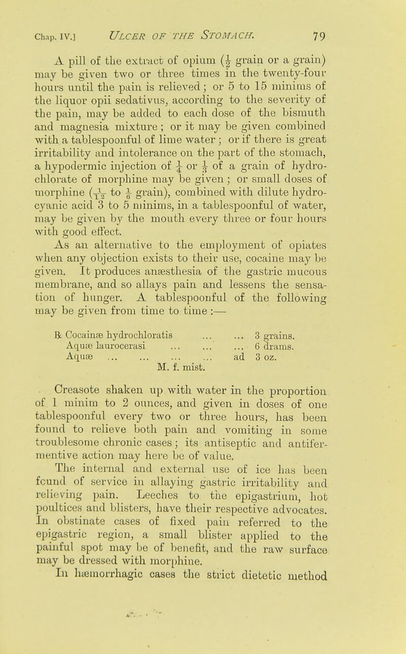 A pill of the extract of opium {\ grain or a grain) niiiy be given two or three times in the twenty-four hours until the pain is relieved; or 5 to 15 minims of the liquor opii sedativus, according to the severity of the pain, may be added to each dose of the bisranth and magnesia mixture ; or it may be given combined with a tablespoonful of lime water ; or if there is great irritability and intolerance on the part of the stomach, a hypodermic injection of \ or ^ of a grain of hydro- chlorate of morphine may be given ; or small doses of morphine (y^- to \ grain), combined with dilute hydro- cyanic acid 3 to 5 minims, in a tablespoonful of water, may be given by the mouth every tliree or four hours with good eSect. As an alternative to the employment of opiates when any objection exists to their use, cocaine may be given. It produces anaesthesia of the gastric mucous membrane, and so allays pain and lessens the sensa- tion of hunger. A tablespoonful of the following may be given from time to time :— B. Cocainae hydrochloratis ... ... 3 grains. AqucB laurocerasi ... ... ... 6 drams. Aquae ad 3 oz. M. f. mist, Creasote shaken up with water in the proportion of 1 minim to 2 ounces, and given in doses of one tablespoonful every two or three hours, has been found to relieve both pain and vomiting in some troublesome chronic cases; its antiseptic and antifer- mentive action may here be of value. The internal and external use of ice has been found of service in allaying gastric irritability and relieving pain. Leeches to the epigastrium, hot poultices and blisters, have their respective advocates. In obstinate cases of fixed paiu referred to the epigastric region, a small blister applied to the painful spot may be of benefit, and the raw surface may be dressed with mor[)hine. In hcemorrhagic cases the strict dietetic method