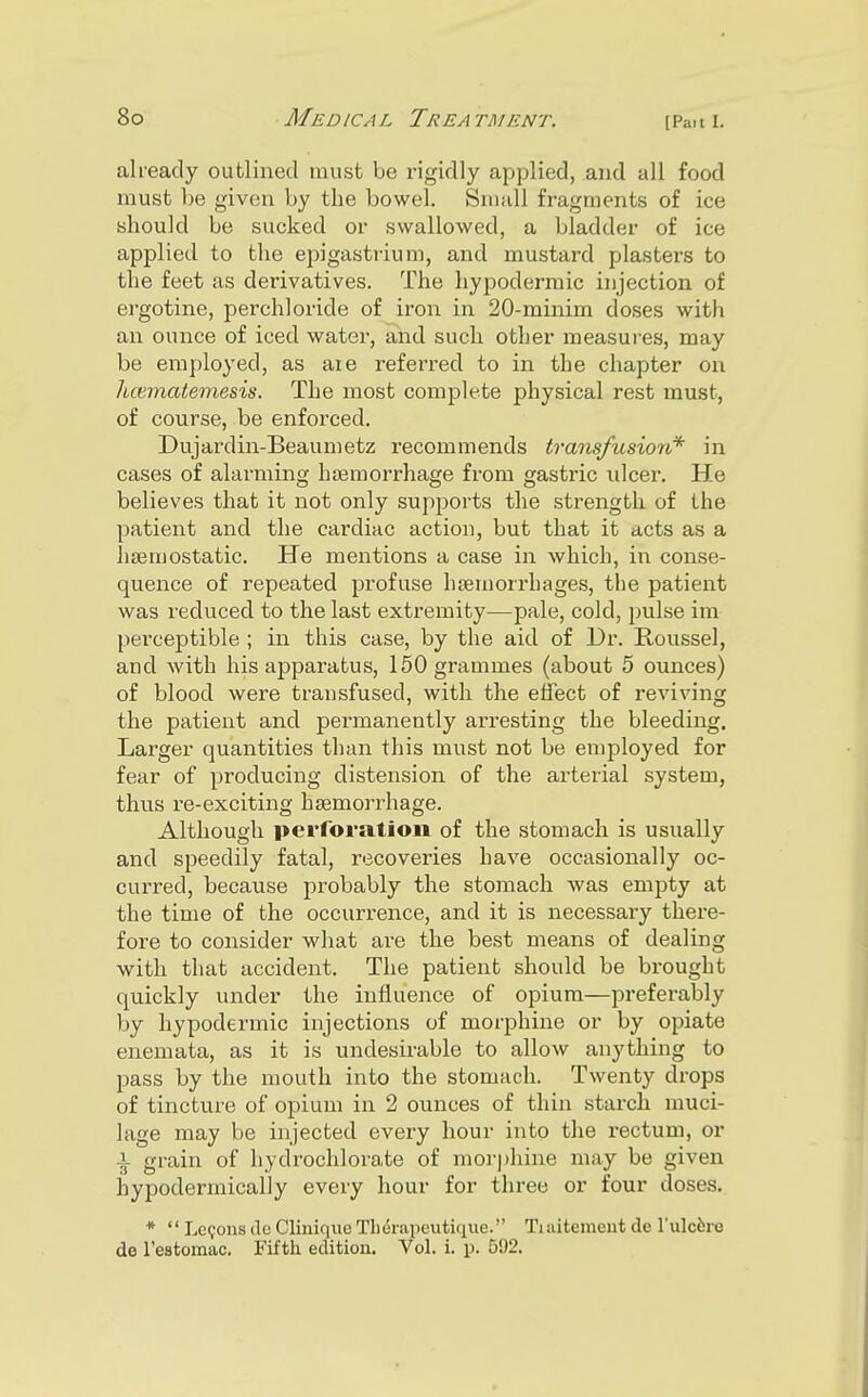 already outlined must be rigidly applied, and all food must be given by the bowel. Small fragments of ice should be sucked or swallowed, a bladder of ice applied to the epigastrium, and mustard plasters to the feet as derivatives. The hypodermic injection of ei'gotine, perchloride of iron in 20-minim doses with an ounce of iced watei', and such other measures, may be employed, as are referred to in the chapter on hcematemesis. The most complete physical rest must, of course, be enforced. Dujardin-Beaumetz recommends transfusion* in cases of alarming haemorrhage fi-om gastric ulcer. He believes that it not only supports the strength of the patient and the cardiac action, but that it acts as a haemostatic. He mentions a case in which, in conse- quence of repeated profuse haemorrhages, the patient was reduced to the last extremity—pale, cold, pulse im perceptible; in this case, by the aid of Dr. Roussel, and with his apparatus, 150 grammes (about 5 ounces) of blood were transfused, with the effect of reviving the patient and permanently ari'esting the bleeding. Larger quantities than this must not be employed for fear of producing distension of the arterial system, thus re-exciting haemorrhage. Although perforation of the stomach is usually and speedily fatal, recoveries have occasionally oc- curred, because probably the stomach was empty at the time of the occurrence, and it is necessai-y there- fore to consider what are the best means of dealing with that accident. The patient should be brought quickly under the influence of opium—preferably by hypodermic injections of morphine or by opiate enemata, as it is undesirable to allow anything to pass by the mouth into the stomach. Twenty drops of tincture of opium in 2 ounces of thin starch muci- lage may be injected every hour into the rectum, or i grain of hydrochlorate of morphine may be given hypodermicaliy every hour for three or four doses. *  Lemons de Clinique Tli(5rapeutique. Tiuitemeut de rulcfero de restomac. Fifth edition. Vol. i. p. 592.