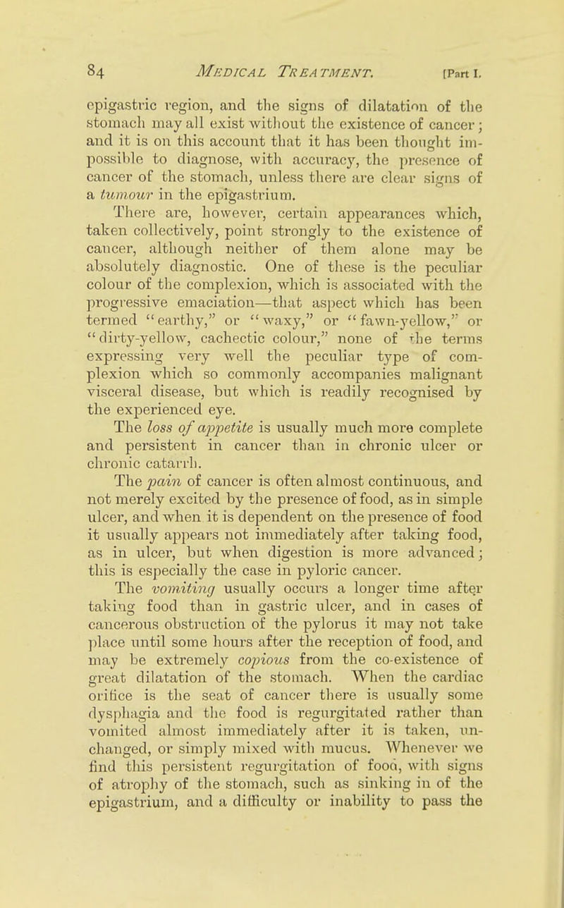 epigastric region, and the signs of dilatation of tlie stomach may all exist witliout the existence of cancer; and it is on this account that it has been thonsht im- possible to diagnose, with accuracy, the presence of cancer of the stomach, unless there are clear sisns of a tumour m the epigastrium. There are, however, certain appearances which, taken collectively, point strongly to the existence of cancer, although neither of them alone may be absolutely diagnostic. One of these is the peculiar colour of the complexion, which is associated with the progressive emaciation—that aspect which has been termed earthy, or waxy, or fawn-yellow,' or  dirty-yellow, cachectic colour, none of the terms expressing very well the peculiar type of com- plexion which so commonly accompanies malignant visceral disease, but which is readily recognised by the experienced eye. The loss of appetite is usually much more complete and persistent in cancer than in chronic ulcer or chronic catarrh. The ^mm of cancer is often almost continuous, and not merely excited by the presence of food, as in simple ulcer, and when it is dependent on the presence of food it usually appears not immediately after taking food, as in ulcer, but when digestion is more advanced; this is especially the case in pyloric cancer. The vomiting usually occui's a longer time after taking food than in gastric ulcer, and in cases of cancerous obstruction of the pylorus it may not take place until some hours after the reception of food, and may be extremely copious from the co-existence of great dilatation of the stomach. When the cardiac orifice is the seat of cancer there is usually some dysphagia and tho food is regurgitated rather than vomited almost immediately after it is taken, un- changed, or simply mixed with mucus. Whenever we find this persistent regurgitation of food, with signs of atrophy of the stomach, such as sinking in of the epigastrium, and a difficulty or inability to pass the