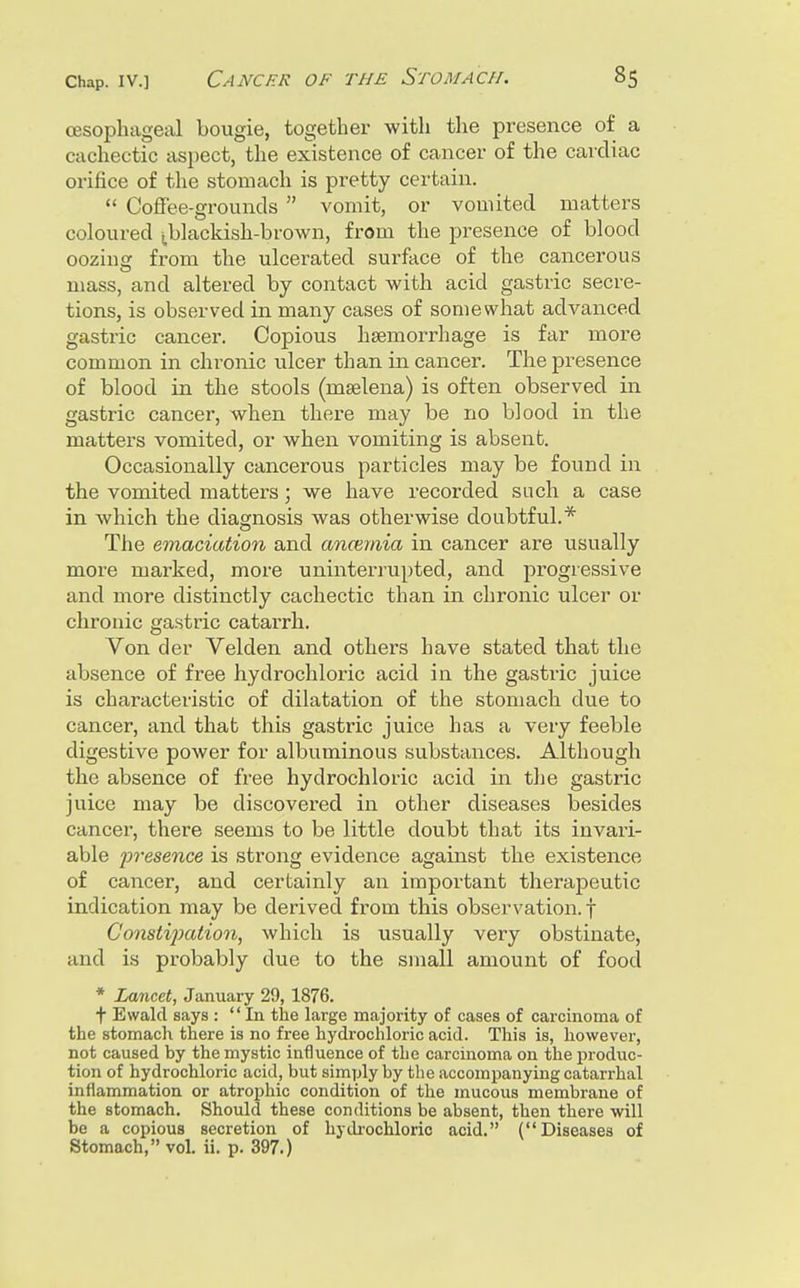 oesophageal bougie, together with the presence of a cachectic aspect, the existence of cancer of the cardiac orifice of the stomach is pretty certain.  Coffee-grounds  vomit, or vomited matters coloured ^blackish-brown, from the presence of blood oozius: from the ulcerated surface of the cancerous mass, and altered by contact with acid gastric secre- tions, is observed in many cases of somewhat advanced gastric cancer. Copious hsemorrhage is far more common in chronic ulcer than in cancer. The presence of blood in the stools (mselena) is often observed in gastric cancer, when there may be no blood in the matters vomited, or when vomiting is absent. Occasionally cancerous particles may be found in the vomited matters; we have recorded such a case in which the diagnosis was otherwise doubtful.* The emaciation and anmmia in cancer are usually more marked, more uninterrupted, and progressive and more distinctly cachectic than in chronic ulcer or chronic gastric catarrh. Von der Velden and others have stated that the absence of free hydrochloric acid in the gastric juice is characteristic of dilatation of the stomach due to cancer, and that this gastric juice has a very feeble digestive power for albuminous substances. Although the absence of free hydrochloric acid in the gastric juice may be discovered in other diseases besides cancer, there seems to be little doubt that its invari- able presence is strong evidence against the existence of cancer, and cerlainly an important theraj)eutic indication may be derived from this observation, f Constijmiion, which is usually very obstinate, and is probably due to the small amount of food * Lancet, January 29, 1876. t Ewalcl says : In the large majority of cases of carcinoma of the stomach there is no free hydrochloric acid. This is, however, not caused by the mystic influence of the carcinoma on the produc- tion of hydrochloric acid, but simply by the accompanying catarrhal inflammation or atrophic condition of the mucous membrane of the stomach. Should these conditions be absent, then there will be a copious secretion of hydrochloric acid. (Diseases of Stomach, vol. ii. p. 397.)