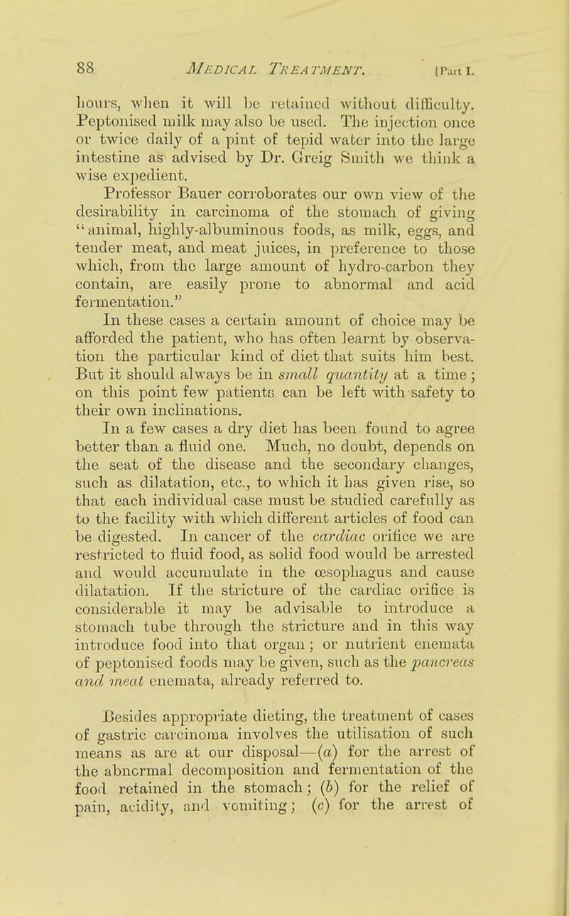 hours, Avlien it will bo retained without cUfliculty. Peptonised milk may also be used. The injection once ov twice daily of a pint of tepid water into the large intestine as advised by Dr. Greig Smith we think a wise expedient. Professor Bauer corroborates our own view of the desirability in carcinoma of the stomach of giving animal, highly-albuminous foods, as milk, eggs, and tender meat, and meat juices, in preference to those which, from the large amount of hydro-carbon they contain, are easily prone to abnormal and acid fermentation. In these cases a certain amount of choice may be afforded the patient, who has often learnt by observa- tion the particular kind of diet that suits him best. But it should always be in small quantity at a time; on this point few patientfj can be left with safety to their own inclinations. In a few cases a dry diet has been found to agree better than a fluid one. Much, no doubt, depends on the seat of the disease and the secondary changes, such as dilatation, etc., to which it has given rise, so that each individual case must be studied carefully as to the facility with, which different articles of food can be digested. In cancer of the cardiac orifice we are restricted to fluid food, as solid food would be arrested and would accumulate in the oesophagus and cause dilatation. If the stricture of the cardiac orifice is considerable it may be advisable to introduce a stomach tube through the stricture and in this way introduce food into that organ; or nutrient enemata of peptonised foods may be given, such as the lycmcreas and meat enemata, already referred to. Besides appropriate dieting, the treatment of cases of sastric carcinoma involves the utilisation of such means as are at our disposal—(a) for the arrest of the abnormal decomposition and fermentation of the food retained in the stomach; {h) for the relief of pain, acidity, and vomiting; (c) for the arrest of