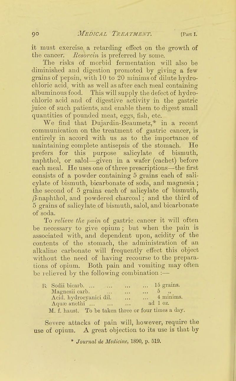 it must exercise a retarding effect on the growth of the cancer. Hesorcin is preferred by some. The risks of morbid fermentation will also be diminished and digestion promoted by giving a few grains of pepsin, with 10 to 20 minims of dilute hydro- chloric acid, with as well as after each meal containing albuminous food. This will supply the defect of hydro- chloric acid and of digestive activity in the gastric juice of such patients, and enable them to digest small quantities of pounded meat, eggs, fish, etc. We find that Dujardin-Beaumetz,* in a recent communication on the treatment of gastric cancer, is entirely in accord with us as to the importance of maintaining complete antisepsis of the stomach. He prefers for this purpose salicylate of bismuth, naphthol, or salol—given in a wafer (cachet) before each meal. He uses one of three prescriptions—the first consists of a powder containing 5 grains each of sali- cylate of bismuth, bicarbonate of soda, and magnesia ; the second of 5 grains each of salicylate of bismuth, jS-naphthol, and powdered charcoal; and the third of 5 grains of salicylate of bismuth, salol, and bicarbonate of soda. To relieve the pain of gastric cancer it will often be necessary to give opium; but when the pain is associated with, and dependent upon, acidity of the contents of the stomach, the administration of an alkaline carbonate will frequently effect this object without the need of having recourse to the prepara- tions of opium. Both pain and vomiting may often be relieved by the following combination :— 11 Sodii bicarb 15 grains. Magnesii carb. ... ... ... 5 „ Acid, bydrocyanici dil 4 minims. Aqme anathi ... ... ... ad 1 oz. M. f. haust. To be taken three or four times a day. Severe attacks of pain will, however, require the use of opium. A great objection to its use is that by * Journal de Medicine, 1890, p. 519.