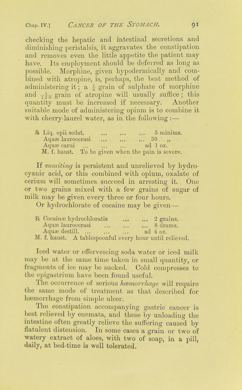 checking the hepatic and intestinal secretions and diminishing peristalsis, it aggravates the constipation and removes even the little appetite the patient may have. Its employment should be deferred as long as possible. Morpliine, given hypodermically and com- bined with atropine, is, perhaps, the best method of administering it; a -i grain of sulphate of morphine and grain of atropine will usually suffice; this quantity must be increased if necessary. Another suitable mode of administering opium is to combine it with cherry-laurel water, as in the following :— R Liq. opii sedat. ... ... ... 5 minima. Aquae laurocerasi ... ... ... 30 ,, Aqute carui ... ... ... ad 1 oz. M. f. haust. To be given when the pain is severe. If vomiting is persistent and unrelieved by hydro- cyanic acid, or this combined with opium, oxalate of ceriuQi will sometimes succeed in arresting it. One or two grains mixed with a few grains of sugar of milk may be given every three or four hours. Or hydrochlorate of cocaine may be given— R Oocainas hydi'ochloratis ... ... 2 grains. Aquae laurocerasi ... ... ... 8 di-ams. Aquae destill ad 4 oz. M. f. haust. A taWespoonful every hour until relieved. Iced water or effervescing soda water Or iced milk may be at the same time taken in small quantity, or fragments of ice may be sucked. Cold compresses to the epigastrium have been found useful. The occurrence of serious h(Bin\orrhage will require the same mode of treatment as that described for haemorrhage from simple ulcer. The constipation accompanying gastric cancer is best relieved by enemata, and these by unloading the intestine often greatly relieve the suffering caused by flatulent distension. In some cases a grain or two of watery extract of aloes, with two of soap, in a pill, daily, at bed-time is well tolerated.