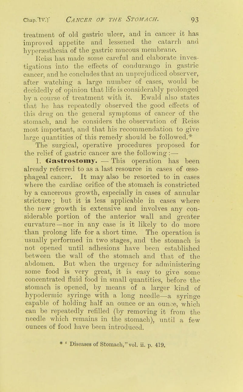treatment of old gastric ulcer, and in cancer it has improved appetite and lessened the catarrh and liypen>isthesia of the gastric mucous membrane. Keiss has made some careful and elaborate inves- tigations into the effects of condurango in gastric cancer, and he concludes that an unprejudiced observer, after watching a large nuinber of cases, would be decidedly of opinion that life is considerably prolonged by a course of treatment with it. Ewald also states that lie has repeatedly observed the good effects of tliis drug on the general symptoms of cancer of the stomach, and he considers the observation of Reiss most important, and that his recommendation to give large quantities of this remedy should be followed.* The surgical, operative jjrocedures proposed for the relief of gastric cancer are the following: — 1. Oastrostomy. — Tins operation has been already referred to as a last resource in cases of oeso- phageal cancer. It may also be resorted to in cases where the cardiac orifice of the stomach is constricted by a cancerous grovv'th, especially in cases of annular stricture; but it is less applicable in cases where the new growth is extensive and involves any con- siderable portion of the anterior wall and greater curvature—nor in any case is it likely to do more than prolong life for a short time. The operation is usually performed in two stages, and the stomach is not opened until adhesions have been established between the wall of the stomach and that of the abdomen. But when the urgency for administering some food is very gi-eat, it is easy to give some concentrated fluid food in small quantities, before the stomach is opened, by means of a larger kind of liypodermic syringe with a long needle—a syringe capable of holding half an ounce or an ounce, whicli can be repeatedly refilled (by removing it from the needle which remains in the stomach), until a few ounces of food have been introduced. * ' Diseases of Stomach, vol. ii. p. 419.