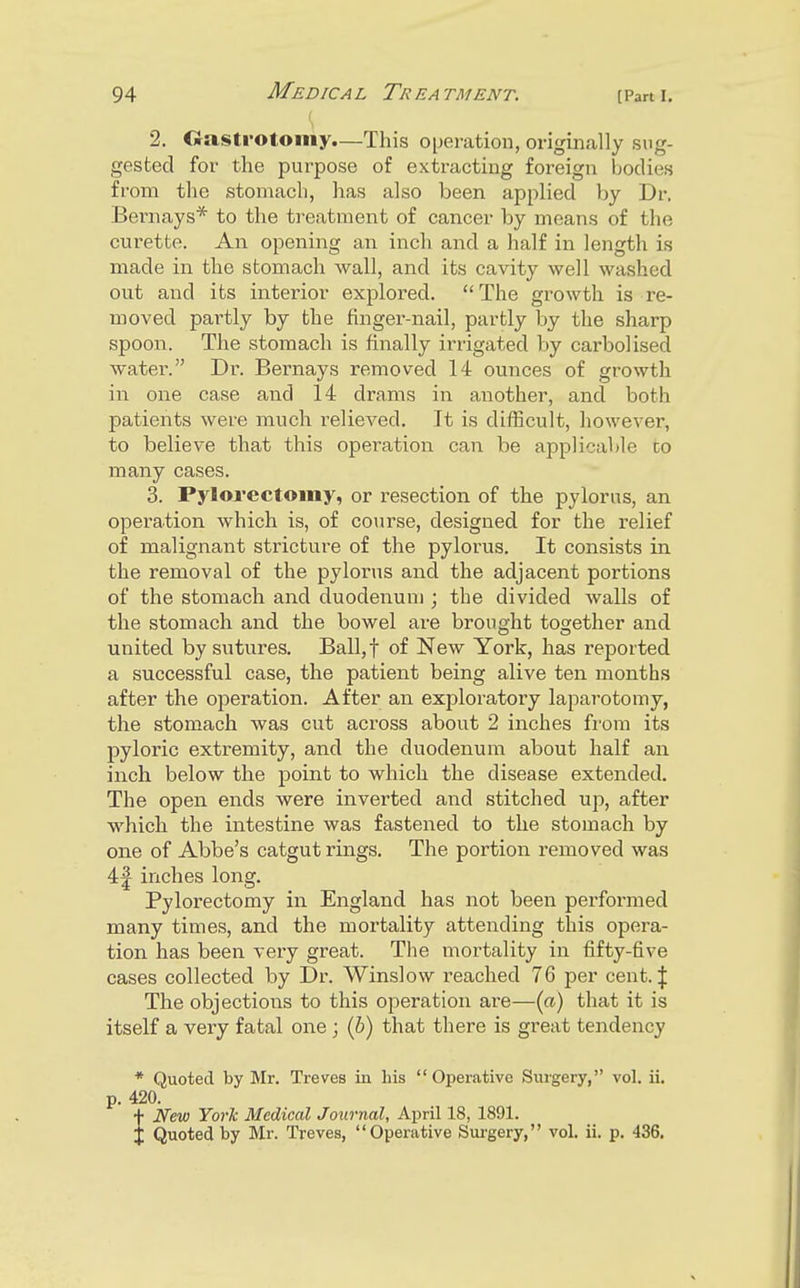 2. Gastrotoiiiy.—This operation, originally sug- gested for the purpose of extracting foreign bodies from the stomach, has also been applied by Dr. Bernays* to the treatment of cancer by means of the curette. An opening an inch and a half in length is made in the stomach wall, and its cavity well washed out and its interior explored. The growth is re- moved partly by the finger-nail, partly by the sharp spoon. The stomach is finally irrigated by carbolised water. Dr. Bernays removed 14 ounces of growth in one case and 14 drams in another, and both patients were much relieved. It is difficult, however, to believe that this operation can be applicable to many cases. 3. Pylorectomy, or resection of the pylorus, an operation which is, of course, designed for the relief of malignant stricture of the pylorus. It consists in the removal of the pylorus and the adjacent portions of the stomach and duodenum ; the divided walls of the stomach and the bowel are brought together and united by sutures. Ball,t of New York, has reported a successful case, the patient being alive ten months after the operation. After an exploratory laparotomy, the stomach was cut across about 2 inches from its pyloric extremity, and the duodenum about half an inch below the point to which the disease extended. The open ends were inverted and stitched up, after which the intestine was fastened to the stomach by one of Abbe's catgut rings. The portion removed was 4| inches long. Pylorectomy in England has not been performed many times, and the mortality attending this opera- tion has been very great. The mortality in fifty-five cases collected by Dr. Winslow reached 76 per cent. J The objections to this operation are—{a) that it is itself a very fatal one ; (6) that there is great tendency * Quoted by Mr. Treves in his Operative Surgery, vol. ii. p. 420. + Nev3 York Medical Journal, April 18, 1891. X Quoted by Mr. Treves, Operative Surgery, vol. ii. p. 436.