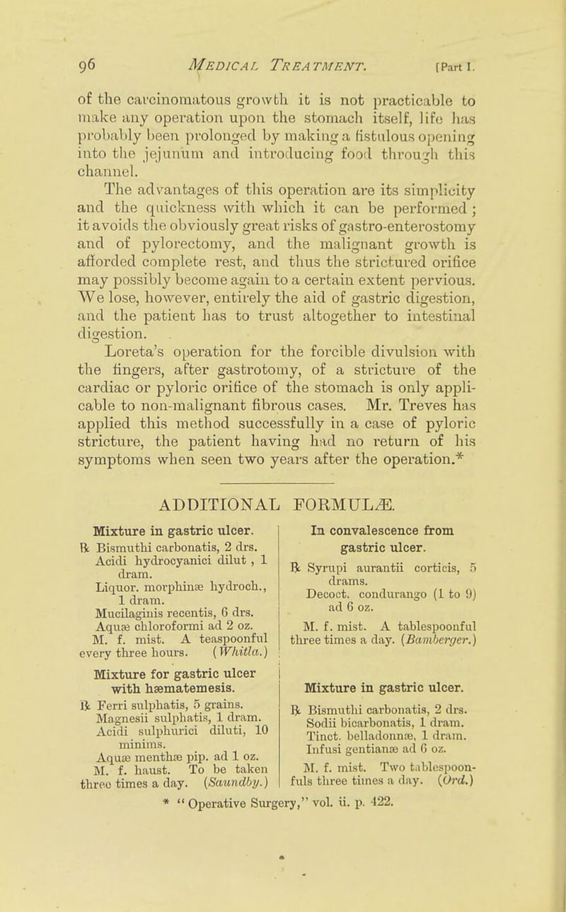 of the carcinomatous growth ib is not practicable to make any operation upon the stomacli itself, life has probably been prolonged by making a fistulous opening into the jejunum and introducing food through this channel. The advantages of this operation are its simplicity and the quickness with which it can be perfoi'med; it avoids the obviously great risks of gastro-enterostomy and of pylorectomy, and the malignant growth is afforded complete rest, and thus the strictured orifice may possibly become again to a certain extent pervious. We lose, however, entirely the aid of gastric digestion, and the patient has to trust altogether to intestinal disrestion. Loreta's operation for the foi'cible divulsion -with the fingers, after gastrotomy, of a stricture of the cardiac or pyloric orifice of the stomach is only appli- cable to non-malignant fibrous cases. Mr. Treves has applied this method successfully in a case of pyloric stricture, the patient having had no I'eturn of his symptoms when seen two years after the operation.* ADDITIONAL FORMULAE. Mixture in gastric ulcer. R Bismuthi carbonatis, 2 drs. Acidi hydrocyanici dilut , 1 dram. Liquor, morxjhinse liydroch., 1 dram. Mucilagiuis recentis, 6 drs. Aquse chloroformi ad 2 oz. M. f. mist. A teaspoonful every three hours. {Whitla.) Mixture for gastric ulcer with hsematemesis. ft Ferri siilphatis, 5 grains. Magnesii sulphatis, 1 dram. Acidi siilphurici diluti, 10 minims. AquiS menthre pip. ad 1 oz. M. f. haust. To be taken three times a day. [Saundby.) In convalescence from gastric ulcer. ft Syrupi aurautii corticis, .5 drams. Decoct, condurango (1 to !)) ad 6 oz. M. f. mist. A tablespoonful three times a day. [Bamberger.) Mixture in gastric ulcer. ft Bismuthi carbonatis, 2 drs. Sodii bicarbonatis, 1 dram. Tinct. belladonnse, 1 drain. Infusi gentianee ad 6 oz. M. f. mist. Two tablespoon- fuls three times a day. {Ord.) *  Operative Surgery, vol. ii. p. 422.