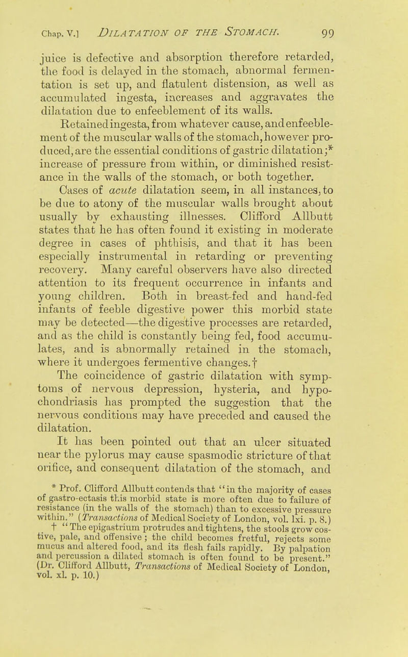 juice is defective and absorption therefore retarded, the food is dehxyed in the stomach, abnormal fermen- tation is set up, and flatulent distension, as well as accumulated ingesta, increases and aggravates the dilatation due to enfeeblement of its walls. Retained ingesta, from whatever cause, and enfeeble- ment of the muscular walls of the stomach,however pro- duced,are the essential conditions of gastric dilatation;* increase of pressure from within, or diminished resist- ance in the walls of the stomach, or both together. Cases of acute dilatation seem, in all instances, to be due to atony of the muscular walls brought about usually by exhausting illnesses. Clifford Allbutt states that he has often found it existing in modei-ate degree in cases of phthisis, and that it has been especially instrumental in retarding or preventing recovery. Many careful observers have also dii-ected attention to its frequent occurrence in infants and young children. Both in breast-fed and hand-fed infants of feeble digestive power this morbid state may be detected—the digestive processes are retarded, and as the child is constantly being fed, food accumu- lates, and is abnormally retained in the stomach, where it undergoes fermentive changes, f The coincidence of gastric dilatation with symp- toms of nervous depression, hysteria, and hypo- chondriasis has prompted the suggestion that the nervous conditions may have preceded and caused the dilatation. It has been pointed out that an ulcer situated near the pylorus may cause spasmodic stricture of that orifice, and consequent dilatation of the stomach, and * Prof. Clifford Allbutt contends that in the majority of cases of gastro-ectasis this morbid state is more often due to failure of resistance (in the walls of the stomach) than to excessive pressure witliin. (Tramactions of Medical Society of London, vol. Ixi. p. 8.) t  The epigastrium protrudes and tightens, the stools grow cos- tive, pale, and offensive; the child becomes fretful, rejects some mucus and altered food, and its flesh fails rapidly. By palpation and percussion a dilated stomach is often found to be present. (Dr. Clifford Allbutt, Transactions of Medical Society of London, vol. xl. p. 10.)