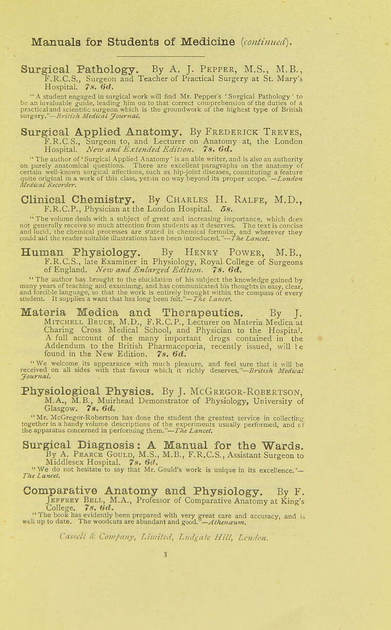 Manuals for Students of Medicine {continueii). Surgical Pathology. By A. J. Pepper, M.S., M.B., F.R.C.S., Surgeon and Teacher of Practical Surgery at St. Mary's Hospital, y.*. iid. *' A student engaged in surgical work will find Mr. Pepper's ' Surgical Pathology ' to be an invaluable guide, leading him on to that correct comprehension of the duties of a practical and scientific surgeon which is the groundwork of the highest type of British surgery,—British Medical yojirnai. Surgical Applied Anatomy. By Frederick Treves, F.R,C.S,, Surgeon to, and Lecturer on Anatomy at, the London Hospital. New and Extended Edition. 7s, Gel,  The author of' Surgical Applied Anatomy ' is an able writer, and is also an authority on purely anatomical questions. There are excellent paragraphs on the anatomy of certain well-known surgical affections, such as hip-joint diseases, constituting a feature quite original in a work of this class, yet in no way beyond its proper scope.—London Medical Recorder. Clinical Chemistry. By Charles H. Ralfe, M.D., F.R.C.P., Physician at the London Hospital. 5s.  The volume deals with a subject of great and increasing importance, which does not generally receive so much attention from students as it deserves. The text is concise and lucid, the chemical processes are stated in chemical formulae, and wherever they couid aid the reader suitable illustrations have been introduced.—The Lancet. Human Physiology. By Henry Power, M.B., F.R.C.S., late Examiner in Physiology, Royal College of Surgeons of England. New and Enlarged Editton. 7s. Hd.  The author has brought to the elucidation of his subject the knov/ledge gained by many years of teaching and examining, and has communicated his thoughts in easy, clear, and forcible language, so that the work is entirely brought witliin the compass of every student. It supplies a want that has long been felt.—The Lance'. Materia Medica and Therapeutics. By j. Mitchell Bruce, M.D., F.R.C.P., Lecturer on Materia Medica at Charing Cross Medical School, and Physician to the Hospital. A full account of the many important drugs contained in the Addendum to the British Pharmacopoeia, recently issued, will te found in the New Edition. 7s. 6d. We welcome its appearance with much pleasure, and feel sure that it will be received on all sides with that favour which it richly dsservss.—British Medical yournal. Physiological Physics. By J, McGregor-Robertson, M.A., M.B., Muirhead Demonstrator of Physiology, University of Glasgow. 7s. 6d. Mr. McGregor-Robertson has done the student the greatest service in collectin;,' together in a handy volume descriptions of tlie experiments usually performed, and c f the apparatus concerned in performing them.—The Lancet. Surgical Diagnosis: A Manual for the Wards. By A. Pkarce Gould, M.S., M.B., F.R.C.S., Assistant Surgeon to Middlesex Hospital. 7s, We do not hesitate to say that Mr. Gould's work is unique in its excellence.'— The Lancet. Comparative Anatomy and Physiology. By F. Jeffrey Bell, M.A., Professor of Comparative Anatomy at Kine's College. 7s. (id.  The book has evidently been prepared with very great care and accuracy, and is well up to date. The woodcuts are abundant and good. —.,4thenaum. Casscll <D Com/any, Liiitilcd, Liid^atc Hill, Lcndoii.