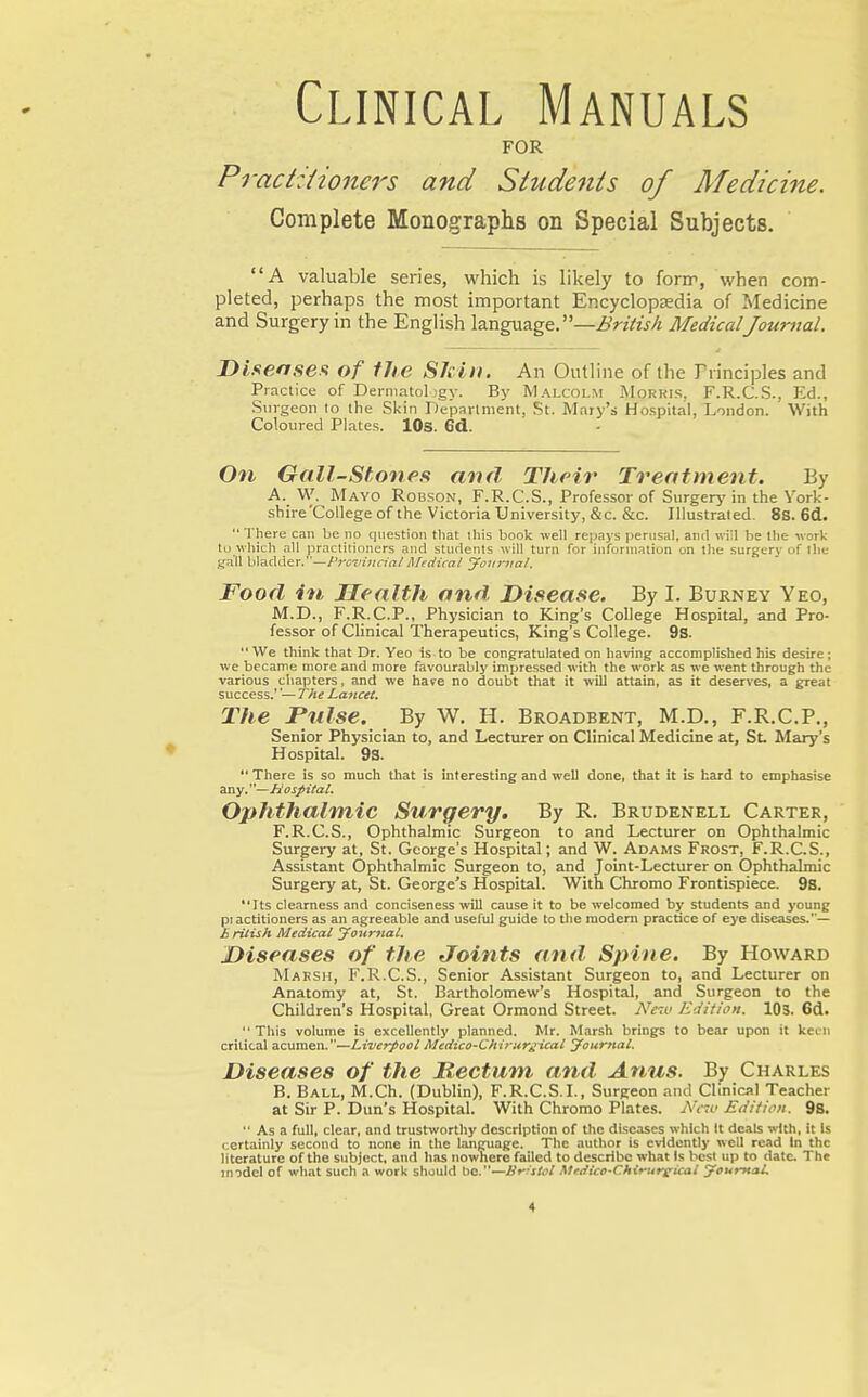 Clinical Manuals FOR Pract:{ione7'S and Siudeiits of Medicine. Complete Monographs on Special Subjects. A valuable series, which is likely to forir, when com- pleted, perhaps the most important EncyclopsEdia of Medicine and Surgery in the English language. —Z)VzVtj/z MedicalJountal. I>iseaseft of the SJcin. An Outline of the Trinciples and Practice of Dermatol jgy. By Malcolm jMorkls, F.R.C.S., Kd., Surgeon to the Skin Department, St. Mary's Hospital, London. With Coloured Plates. lOs. 6d. On Gall-Sfones and Their Treatment. By A. W. Mayo Robson, F.R.C.S., Professor of Surgery in the York- shire'College of the Victoria University, &c. &c. Illustrated. 8s. 6d. There can be no question tliat this book well repays i)erHsal, and will be llie work to which all practitioners and students ivill turn for information on the surgery of llie gall h\?LAder.—Prc'viiian/Afeciical Journal. Food in JTealth and. Disease. By I. Burney Yeo, M.D., F.R.C.P., Physician to King's College Hospital, and Pro- fessor of Clinical Therapeutics, King's College. 9s. We think that Dr. Yeo is to be congratulated on having accomplished his desire; we became more and more favourably impressed with the work as we went through the various chapters, and we have no doubt that it will attain, as it deserves, a great success.''— The Lancet. The Fulse. By W. H. Broadbent, M.D., F.R.C.P., Senior Physician to, and Lecturer on Clinical Medicine at, Sl Mary's Hospital. 93.  There is so much that is interesting and well done, that it is hard to emphasise any.—Hospital. Ophthaltnic Surgery. By R. Brudenell Carter, F.R.C.S., Ophthalmic Surgeon to and Lecturer on Ophthalmic Surgery at, St. George's Hospital; and W. Adams Frost, F.R.C.S., Assistant Ophthalinic Surgeon to, and Joint-Lecturer on Ophthalmic Surgery at, St. George's Hospital. With Chromo Frontispiece. 9S. *'Its clearness and conciseness will cause it to be welcomed by students and young pi actitioners as an agreeable and useful guide to the raodern practice of eye diseases.— £ ritish Medical your7ial. Diseases of the Joints and. Spine. By Howard Maksh, F.R.C.S., Senior Assistant Surgeon to, and Lecturer on Anatomy at, St. Bartholomew's Hospital, and Surgeon to the Children's Hospital, Great Ormond Street. New Edition. lOS. 6d. This volume is excellently planned. Mr. Marsh brings to bear upon it keen critical acumen.—Liverpool Medico-Chirur^ical Journal. Diseases of the Rectum, and Anus. By Charles B. Ball, M.Ch. (Dublin), F.R.C.S.L, Surgeon and Clinical Teacher at Sir P. Dun's Hospital. With Chromo Plates. AVtc Eiiition. 98.  As a full, clear, and trustworthy description of the diseases which It deals with, it Is certainly second to none in the language. The author is evidently well read In the literature of the subject, and has nowhere failed to describe what Is l>esl up to date. The model of what such a work should be.—Br-stol Metiico-Chirureical yountai.