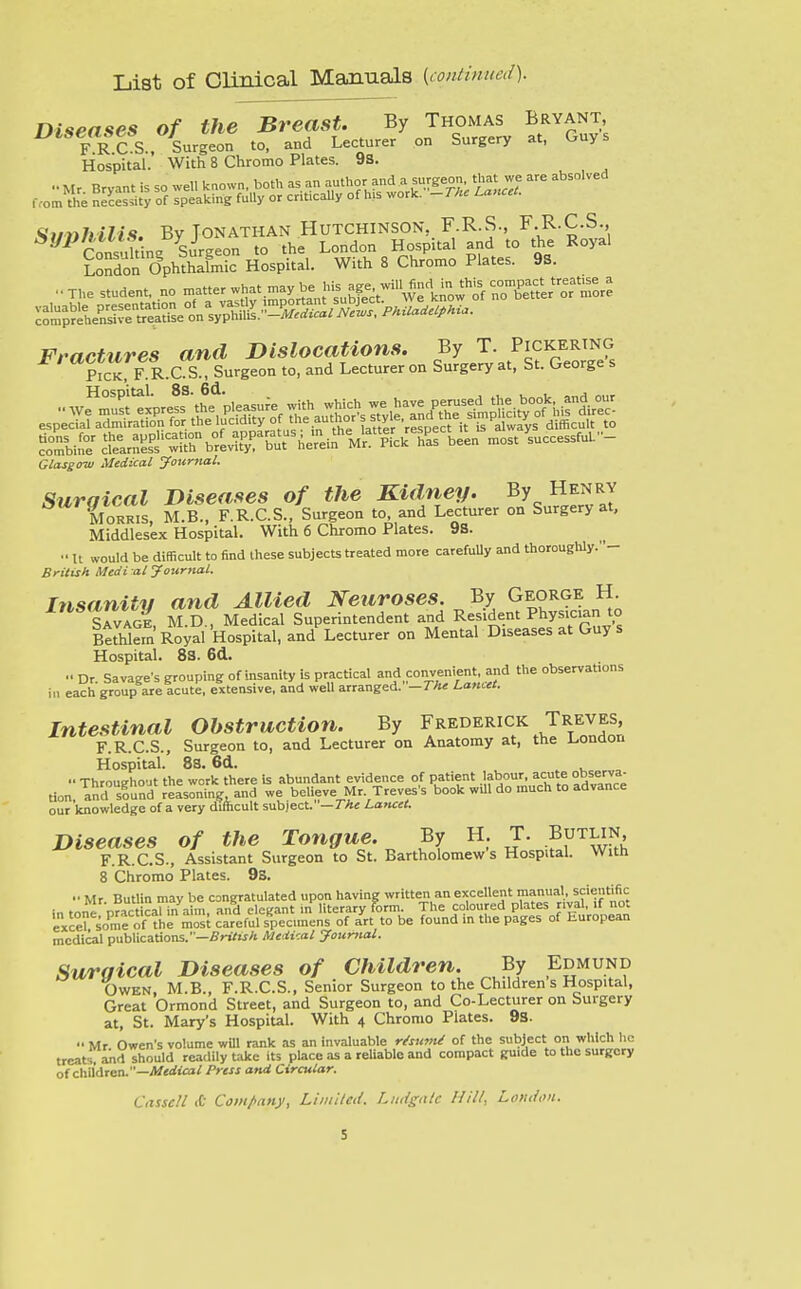 List of Clinical Manuals {continued). Diseases of the Breast. By Thomas Bryant, ^*»«p«fg*S_^%urgeon to, and Lecturer on Surgery at, Guys Hospital. With 8 Chromo Plates. 98. London Ophthalmic Hospital. With 8 Chromo Plates. 9S. ska- r„s?r b,urnri.TUVr?;. ^^^^^^^ ™. '.--«'■--- Glasgow Medical journal. Suraical Diseases of the Kidney. By Henry Cris, M.B., F.R.C.S., Surgeon to and Lecturer on Surgery at. Middlesex Hospital. With 6 Chromo Plates. 98. •• U would be difficult to find these subjects treated more carefuUy and thoroughly.- Britisk Medi al Journal. Insanity and Allied Neuroses. By George H. SAVAoi M.D., Medical Superintendent and Resident Physician to BtrWein Royal Hospital, and Lecturer on Mental Diseases at Guy s Hospital. 83. 6d.  Dr. Savage's grouping of insanity is practical and convenient and the observations in each group are acute, extensive, and well arranged. —The Lamet. Intestinal Obstruction. By Frederick Treves, F.R.C.S., Surgeon to, and Lecturer on Anatomy at, the London Hospital. 88. 6d. •• Throughout the work there is abundant evidence of patient J,fbour, acute ohsery^-^ tion, and sound reasoning, and we believe Mr Treves's book will do much to advance our knowledge of a very difficult subject. —The Lancet. Diseases of the Tongue. By H T. Butlin, F.R.C.S., Assistant Surgeon to St. Bartholomews Hospital. With 8 Chromo Plates. 9S.  Mr Butlin may be congratulated upon having written an excellent manual, scieutiiic in tone nract cal hi aim, an^ elegant in literary form. The coloured plates rival, if not excel some of the most careful specimens of art to be found in the pages of European medical publications.—finVwA Medical Jounutl. Suraical Diseases of Children. By Edmund Owen, M.B., F.R.C.S., Senior Surgeon to the Children s Hospital, Great Ormond Street, and Surgeon to, and Co-Lecturer on Surgery at, St. Mary's Hospiul. With 4 Chromo Plates. 93. ■• Mr Owen's volume wUl rank as an invaluable rifsu7>u! of the subject on which he treatsVaild should readily t-ake its place as a reUablo and compact guide to the surgery of children.—A/<rf:ia; Press and Circular. Ciisscll A Com/>any, Limiled. Liuigalc Hill, Lotuioii.