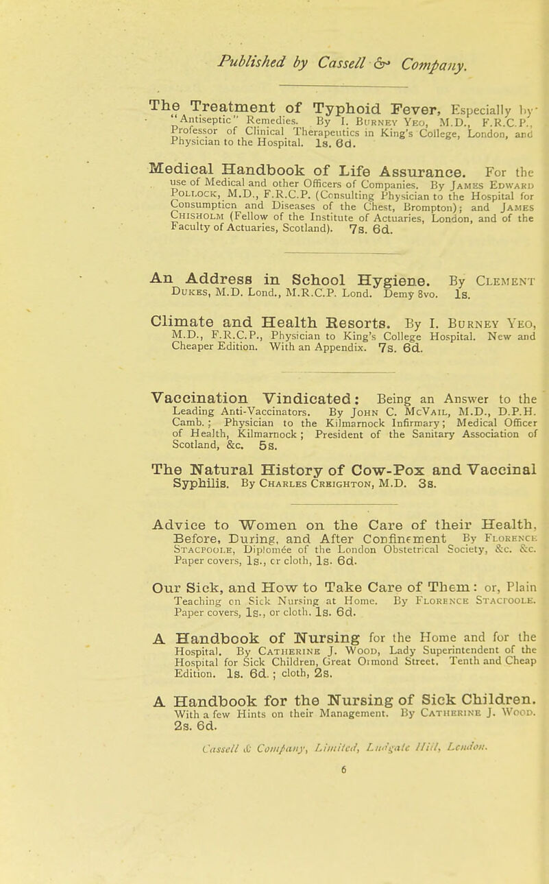 The Treatment of Typhoid Fever, Especially l.y ''Antiseptic Remedies. By I. Burney Yec, M.D., F.R.C.P., Professor of Clinical Therapeutics in King's College, London, and Physician to the Hospital. Is. 6d. Medical Handbook of Life Assurance. For the use of Medical and other Officers of Companies. By Jamks Edward Pollock, M.D., F.R.C.P. (Consulting Physician to the Hospital for Consumption and Diseases of the Chest, Brompton); and James Chisholm (Fellow of the Institute of Actuaries, London, and of the Faculty of Actuaries, Scotland). 7s. 6d An Address in School Hygiene. By Clement Dukes, M.D. Lond., M.R.C.P. Lond. Demy 8vo. Is. Climate and Health Resorts. By I. Burney Yeo, M.D., F.R.C.P., Physician to King's College Hospital. New and Cheaper Edition. With an Appendix. 7s. 6cl. Vaccination Vindicated: Being an Answer to the Leading Anti-Vaccinators. By John C. McVail, M.D., D.P.H. Camb. ; Physician to the Kilmarnock Infirmary; Medical Officer of Health, Kilmarnock ; President of the Sanitary Association of Scotland, &c. 5s. The Natural History of Cow-Pox and Vaccinal Syphilis. By Charles Crkighton, M.D. 3s. Advice to Women on the Care of their Health, Before, During, and After Confinement By FLORENcii Stacpoolh, Diplom^e of the London Obstetrical Society, &c. &c. Paper covers. Is., cr cloth. Is. 6d. Our Sick, and How to Take Care of Them: or, Plain Teaching cn Sick Nur.sinp at Home. By Florence Stacpoole. Paper covers, Is., or cloth. Is. 6d. A Handbook of ISTursing for the Home and for the Hospital. By Catherine J. Wood, Lady Superintendent of the Hospital for Sick Children, Great Oimond Street. Tenth and Cheap Edition. Is. 6d. ; cloth, 2s. A Handbook for the Nursing of Sick Children. With a few Hints on their Management. By Catherine J. Wood. 2s. 6d. Cdsseil iC Comf any, i.i'itiitcif, Lim'i^ale 11 til, Lcmioit.