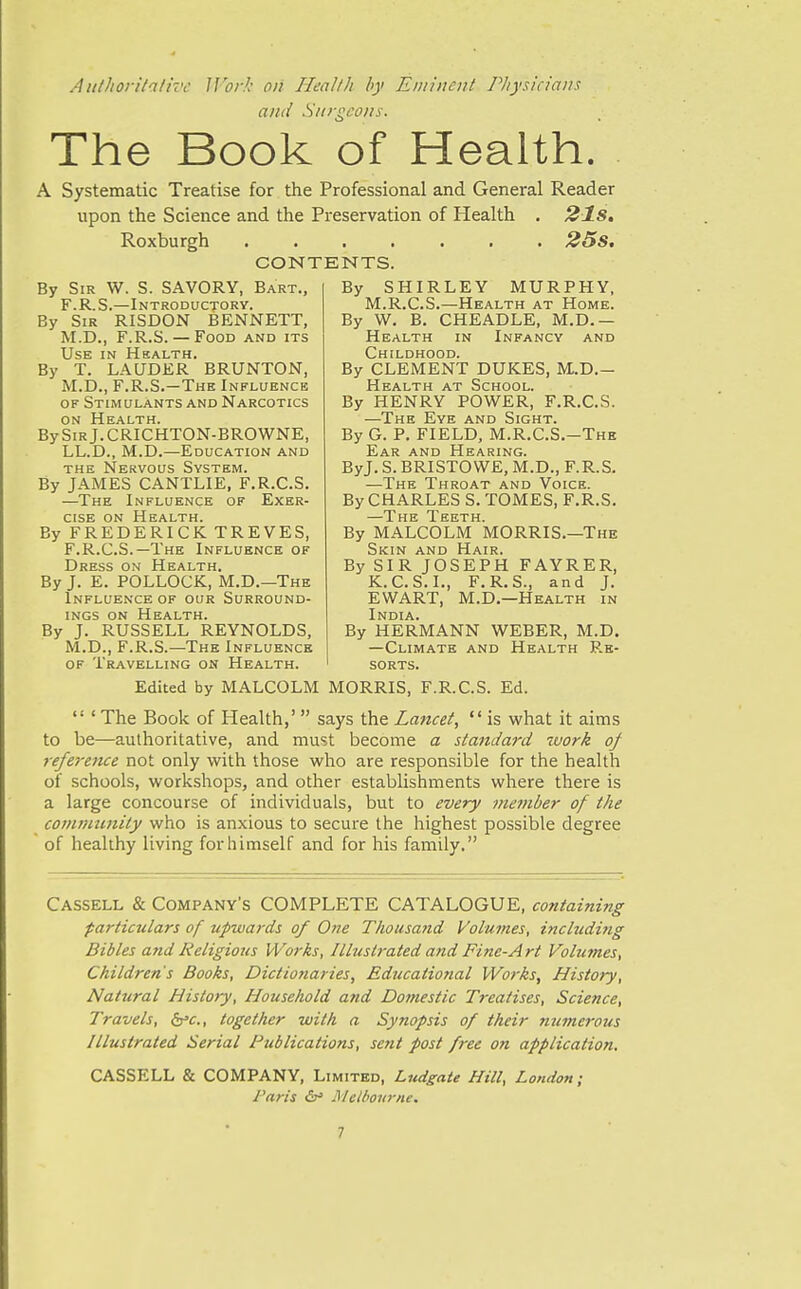 Authoritative Jl^or/: oil Healtli hy Eminent Pliysicians and Snrgcons. The Book of Health. A Systematic Treatise for the Professional and General Reader upon the Science and the Preservation of Health . 21s. Roxburgh 25s. CONTENTS. By Sir W. S. SAVORY, Bart., F.R.S.—Introductory. By Sir RISDON BENNETT, M.D., F.R.S.— Food and its Use in Health. By T. LAUDER BRUNTON, M.D., F.R.S.—The Influence of Stimulants and Narcotics ON Health. BySiRj.CRICHTON-BROWNE, LL.D., M.D.—Education and the Nervous System. By JAMES CANTLIE. F.R.C.S. —The Influence of Exer- cise ON Health. By FREDERICK TREVES, F.R.C.S.—The Influence of Dress on Health. By J. E. POLLOCK, M.D.—The Influence of our Surround- ings on Health. By J. RUSSELL REYNOLDS, M.D., F.R.S.—The Influence OF Travelling on Health. By SHIRLEY MURPHY, M.R.C.S.—Health at Home. By W, B. CHEADLE, M.D.— Health in Infancy and Childhood. By CLEMENT DUKES, M-D.- Health at School. By HENRY POWER, F.R.C.S. —The Eye and Sight. By G. P. FIELD, M.R.C.S.-The Ear and Hearing. ByJ. S. BRISTOWE, M.D., F.R.S. —The Throat and Voice. By CHARLES S. TOMES, F.R.S. The Teeth By MALCOLM MORRIS.—The Skin and Hair. By SIR JOSEPH FAYRER, K.C.S.I., F.R.S., and J. EWART, M.D.—Health in India. By HERMANN WEBER, M.D. —Climate and Health Re- sorts. Edited by MALCOLM MORRIS, F.R.C.S. Ed.  ' The Book of Health,'  says the Lancet,  is what it aims to be—authoritative, and must become a staiidard work of reference not only with those who are responsible for the health of schools, workshops, and other establishments where there is a large concourse of individuals, but to every member of the community who is anxious to secure the highest possible degree of healthy living for himself and for his family. Cassell & Company's COMPLETE CATALOGUE, containing particulars of upwards of One T/iousattd Voimnes, including Bibles and Religious Works, Illustrated and Fine-Art Volumes, Children's Books, Dictionaries, Educational Works, History, Natural History, House/told and Domestic Treatises, Science, Travels, ^c, together with a Synopsis of their numerous Illustrated Serial Publications, sent post free on application, CASSELL & COMPANY, Limited, Ludgate Hill, London; Paris &r> Metbojirne.