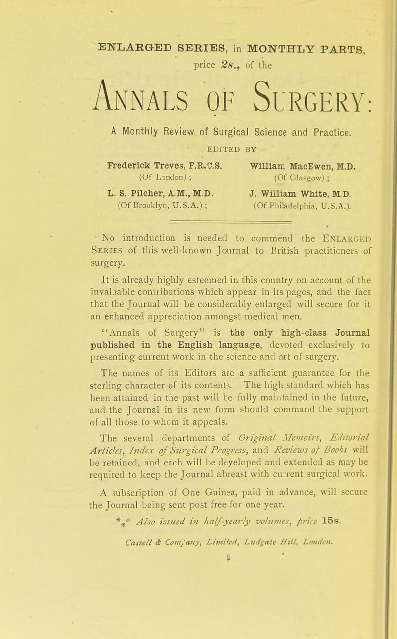 ENLARaED SERIES, in MONTHLY PARTS, price 2s., of the Annals of Surgery: A Monthly Review of Surgical Science and Practice. EDITED BY Frederick Treves, F.R.C.S. WiUiam MacEwen, M.D. (Of London) ; (Of ClaFgow) ; L, S. PUcher, A.M., M.D. J. William White, M.D. (Of Brooklyn, U.S.A.) ; (Of Philadelphia, U.S.A.). No introduction is needed to commend the Enlarged SERIE.S of this well-known Journal to British practitioners of surgery. It is already highly esteemed in this country on account of the invaluable contributions which appear in its pages, and the fact that the Journal will be considerably enlarged will secure for it an enhanced appreciation amongst medical men. Annals of Surgery is the only high-class Journal published in the English language, devoted exclusively to presenting current work in the science and art of surgery. The names of its Editors are a sufficient guarantee for the sterling character of its contents. The high standard which has been attained in the past will be fully maintained in the future, and the Journal in its new form should command the support of all those to whom it appeals. The several departments of Original Memoirs, Editorial Articles, Index of Surgical Progress, and Reviews 0/ Books will be retained, and each will be developed and extended as may be required to keep the Journal abreast with current surgical work. A subscription of One Guinea, paid in advance, will secure the Journal being sent post free for one year. *.^.* Also issued in half-yearly volumes, price 15s. Casselt (£ Coiiijaiiy, Lititiicd, Lmi^ate Hill, London. S