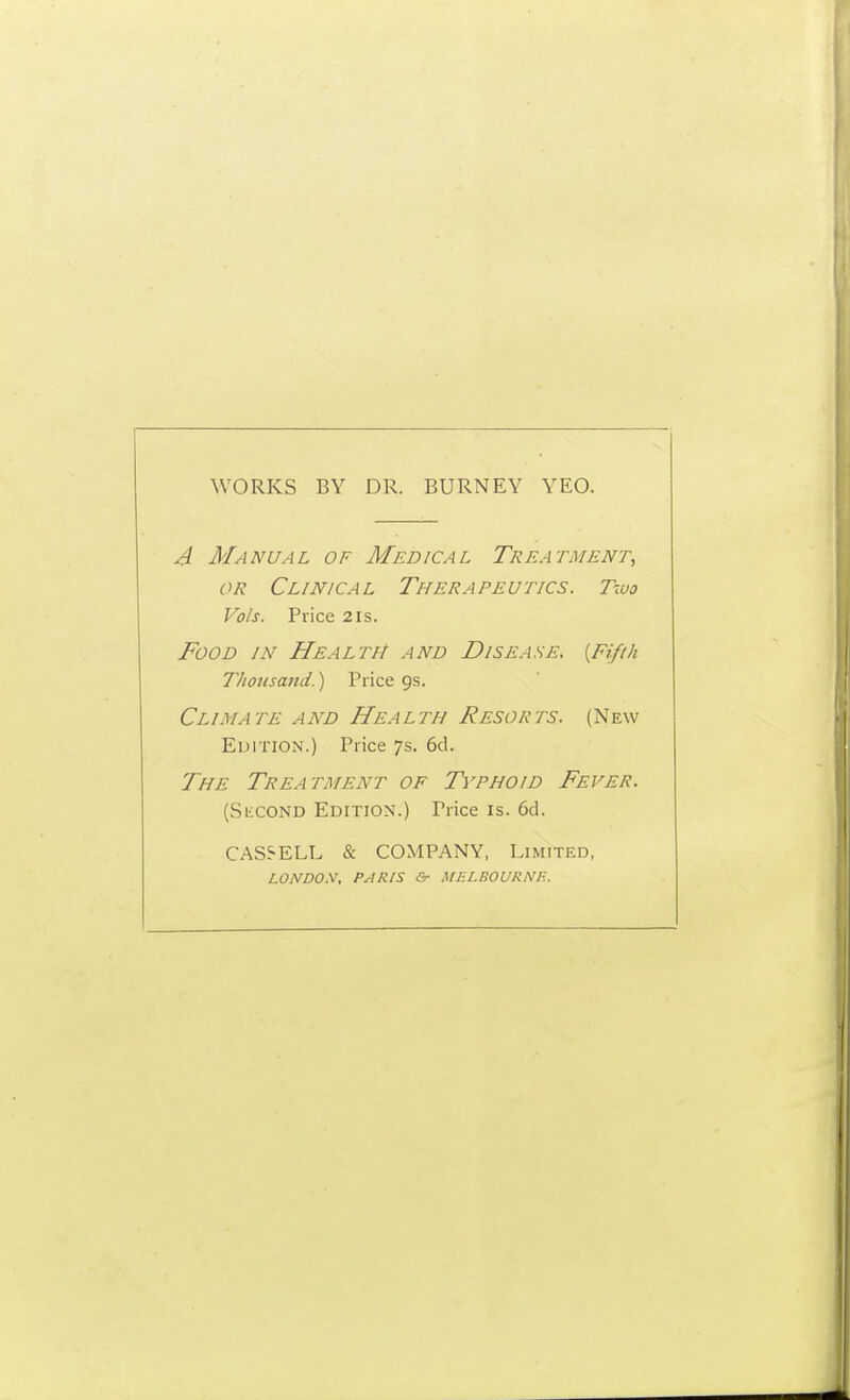 WORKS BY DR. BURNEY YEO. A Manual of Medical Treatment, OR Clinical Therapeutics. Two Vols. Price 2is. Food in Health and Disease. {Fifth Thoitsand.) Price 9s. Climate and Health Resorts. (New Edition.) Price 7s. 6cl. The Treatment of Typhoid Fever. (SiiCOND Edition.) Price is. 6d. CAS5-ELL & COMPANY, Limited, LONDON, PARIS &■ MELBOURNE.