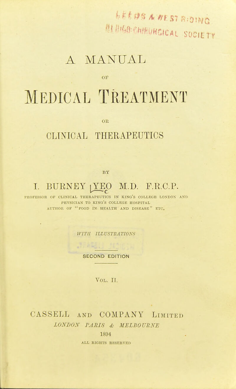 A MANUAL OP Medical Treatment OR CLINICAL THERAPEUTICS BY I. BURNEY |YEO M.D. F.R.C.P. FKOFESSOR OP CLINICAL THERAPEUTICS IN KING'S COLLEGE LONDON AND PHYSICIAN TO kino's COLLEGE HOSPITAL AUTHOR or food IN HEALTH AND DISEASE ETC. lyiTlI ILLUSTRATIONS SECOND EDITION Vol. n. CASSELL AND COMPANY Limited LONDON PARIS cO MELBOURNE 1894 ALL RIGHTS RESERVED