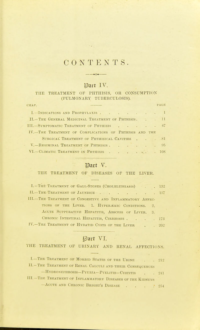 C 0 N T N T S. Part IV. THE TREATMENT OF PHTHISIS, OR CONSUMPTION (PULMONARY TUBERCULOSIS). (HAP. PA<JK I.—Indications and Prophylaxis I II.—The General Medicinal Treatment of Phthisis. . . 11 III. —Symptomatic Treatment of Phthisis 4V IV. —The Treatment of Complications of Phthisis and the Surgical Treatment of Phthisical Cavities ... Si V.—Regiminal Treatment of Phthisis vir) VI. —Climatic Treatment IN Phthisis . lOS Part V. THE TREATMENT OF DISEASES OF THE LIVER. I.-The Tkeatment of Gall-Stones (Cholelithiasis) . . 132 II—The Treatment of Jaundice 1^7 III-—The Treatment of Conobstivi; and Inflammatory Affec- tions of the Liveb. 1. SypeRvBmic Conditions. 2. Acute Suppurative Hepatitis, Abscess of Liver. 8. Chronic Intestinal Hepatitis, Cirrhosis .... 178 IV.—The Treatment of Hydatid Cysts of the Liver . . i>02 Part VI. THE TREATMENT OF URINARY AND RENAL AFFECTIONS. I.—The Treatment of Morbid States of the Urine . . 212 11.-The Treatment of Renal Calculi and their Consequences — Hydrosepiirosis—Pyuria—PvELiTLS—Cystitis . . 211 III —TiiK Treatment OK Inflammatory Diseases of the Kidneys —Acute and Chronic Brioht's Disease . . . .- 2.''j4