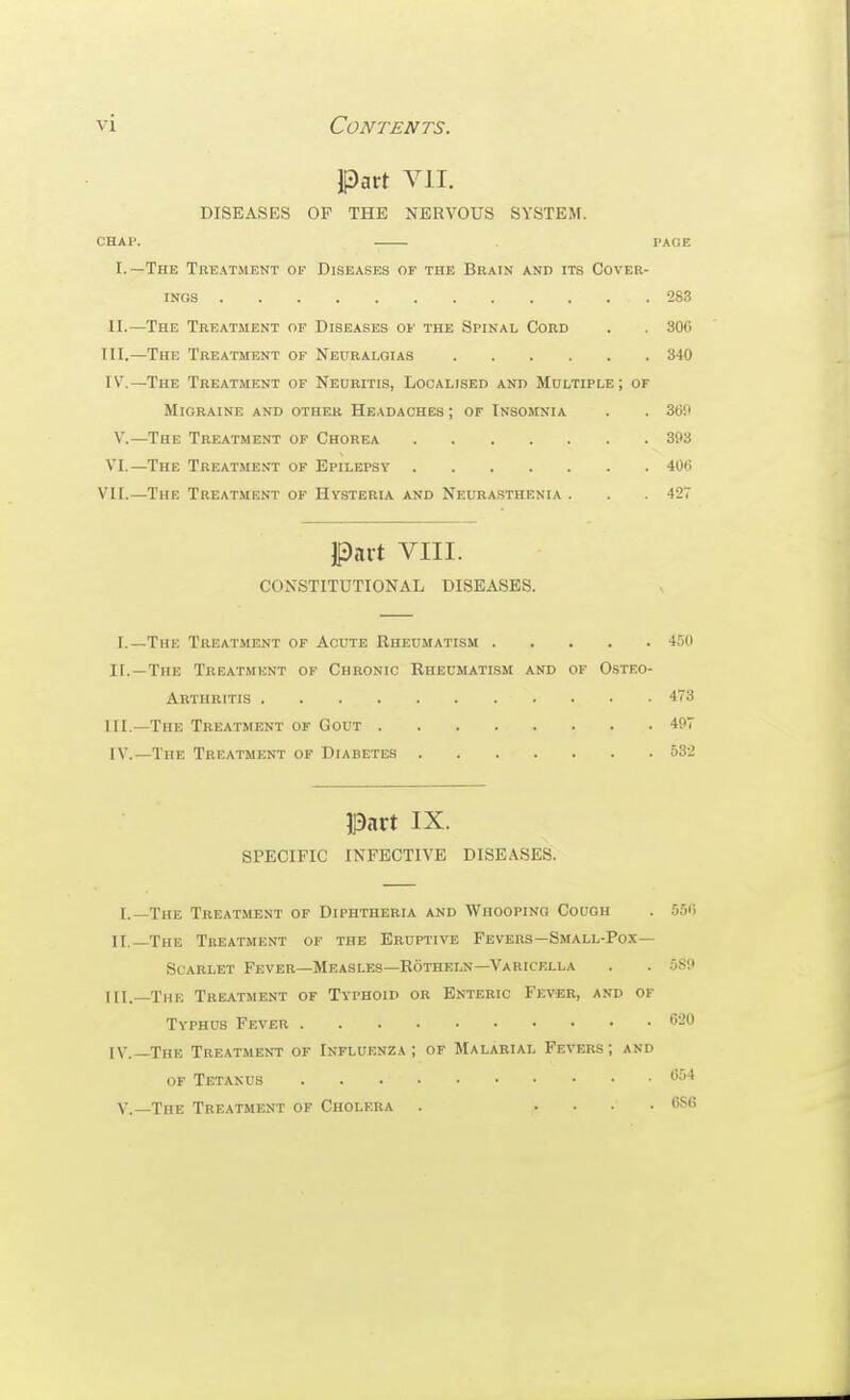 vi Contents. Part VII. DISEASES OP THE NERVOUS SYSTEM. CHAl'. PAGE I.—The Treatment of Diseases of the Brain and its Cover- ings 283 II.—The Treatment of Diseases of the Spinal Cord . . 300 III. —The Treatment of Neuralgias 340 IV. —The Treatment of Neuritis, Localised and Multiple; of Migraine and other Headaches ; of Insomnia . . 360 V.—The Treatment of Chorea 393 VI.—The Treatment of Epilepsy 406 VII.—The Treatmf.nt of Hysteria and Neurasthenia . . 427 Part VIII. CONSTITUTIONAL DISEASES. I.—The Treatment of Acute Rheumatism 450 II. —The Trkatmknt of Chronic Rheumatism and of Osteo- arthritis 473 III. —The Treatment of Gout 497 IV. —The Treatment of Diabetes 532 Part IX. SPECIFIC INFECTIVE DISEASES. I.—The Treatment of Diphtheria and Whooping Cough . 556 II.—The Treatment of the Eruptive Fevers—Small-Pox— Scarlet Fever—Measles—Rotheln—Varicella . . 589 HI.—The Treatment of Typhoid or Enteric Fever, a.vd of Typhus Fever <520 IV.—The Treatment of Influenza; of Malarial Fevers; and OF Tetanus v.—The Treatment of Cholera . . . . .