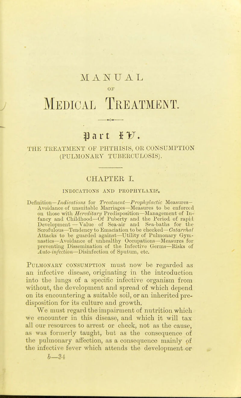 OF Medical Treatment. THE TEEATjSIENT OF PHTHISIS, OE CONSUMPTION (PULMONARY TUBERCULOSIS). CHAPTER I. INDICATIONS AND PROPHYLAXIg. De&uition—Indications for Treatment—Prophylactic Measures- Avoidance of unsuitable Marriages—Measures to be enforced on those -witli Hereditary Predisposition—Management of In- fancy and Cliildlrood—Of Puberty and the Period of rapid Development—Value of Sea-air and Sea-baths for the Scrofulous—Tendency to Emaciation to be checked—Catarrhal Attacks to be guarded against—Utility of Pulmonary Gym- nastics—Avoidance of unhealthy Occupations—Measures for preventing Dissemination of the Infective Germs—Risks of Auto-infection—Disinfection of Sputum, etc. Pulmonary consumption must now be regarded as an infective disease, originating in the introduction into the lungs of a specific infective organism from without, the development and spread of which depend on its encountering a suitable soil, or an inherited pre- disposition for its culture and growth. We must regard tlie impairment of nuti'ition which we encounter in this disease, and which it will tax all our resources to arrest or check, not as the cause, as was formerly taught, but as the consequence of the pulmonary affection, as a consequence mainly of the infective fever which attends the development or 6—34