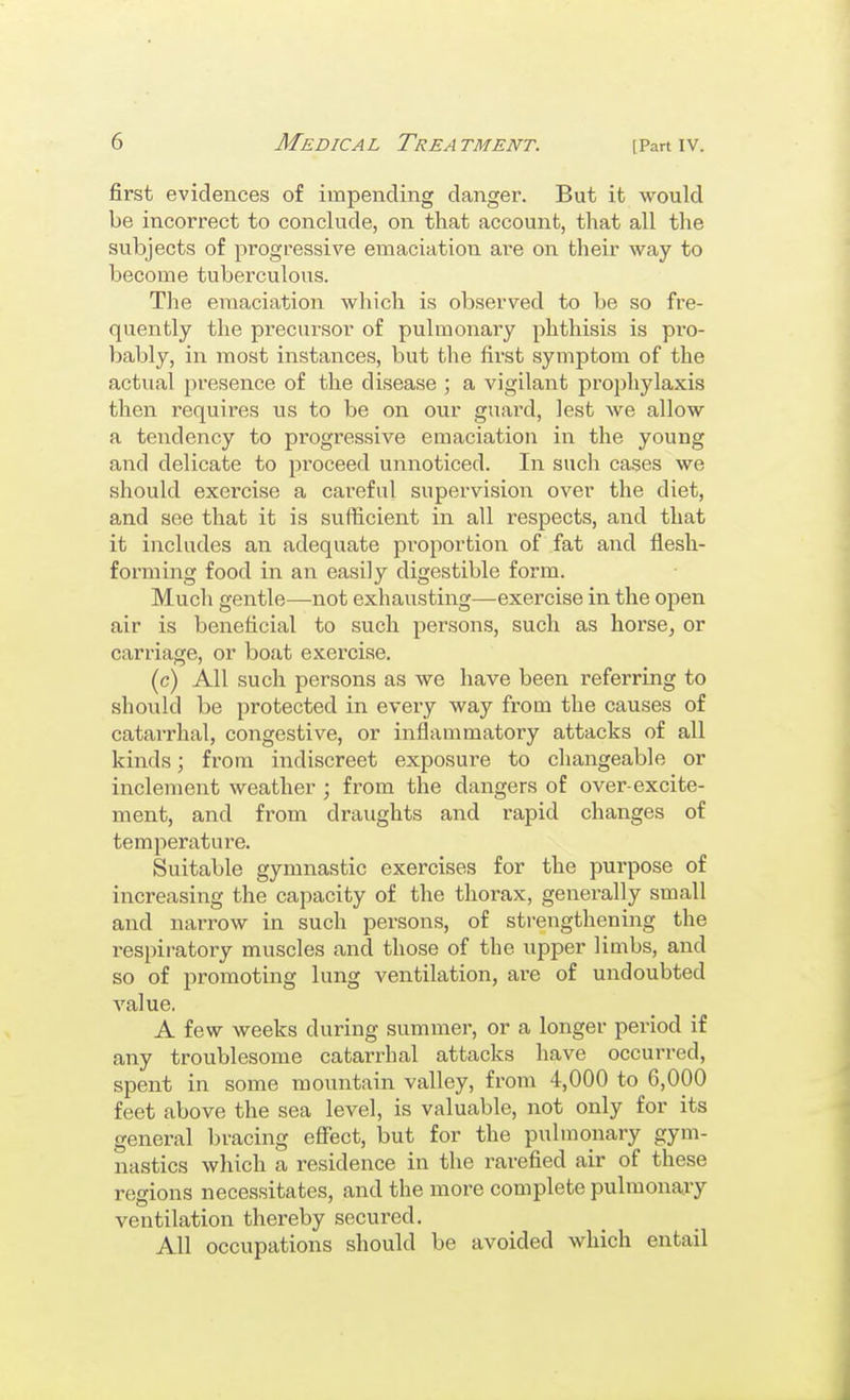 first evidences of impending danger. But it would be incorrect to conclude, on that account, that all the subjects of progressive emaciation are on their way to become tuberculous. The emaciation which is observed to be so fre- quently the precursor of pulmonary phthisis is pro- bably, in most instances, but the first symptom of the actual presence of the disease ; a vigilant prophylaxis then requires us to be on our guard, lest we allow a tendency to progressive emaciation in the young and delicate to pi'oceed unnoticed. In such cases we should exercise a careful supervision over the diet, and see that it is sufficient in all respects, and that it includes an adequate proportion of fat and flesh- forming food in an easily digestible form. Much gentle—not exhausting—exercise in the open air is beneficial to such persons, such as horsCj or carriage, or boat exercise. (c) All such persons as we have been referring to should be protected in every way from the causes of catarrhal, congestive, or inflammatory attacks of all kinds; from indiscreet exposure to changeable or inclement weather; from the dangers of over-excite- ment, and from draughts and rapid changes of temperature. Suitable gymnastic exercises for the purpose of increasing the capacity of the thorax, generally small and narrow in such persons, of strengthening the respiratory muscles and those of the upper limbs, and so of promoting lung ventilation, are of undoubted A'alue. A few weeks during summer, or a longer period if any troublesome catarrhal attacks have occurred, spent in some mountain valley, from 4,000 to 6,000 feet above the sea level, is valuable, not only for its general bracing eSect, but for the pulmonary gym- nastics which a residence in the rarefied air of these regions necessitates, and the more complete pulmonary ventilation thereby secured. All occupations should be avoided which entail