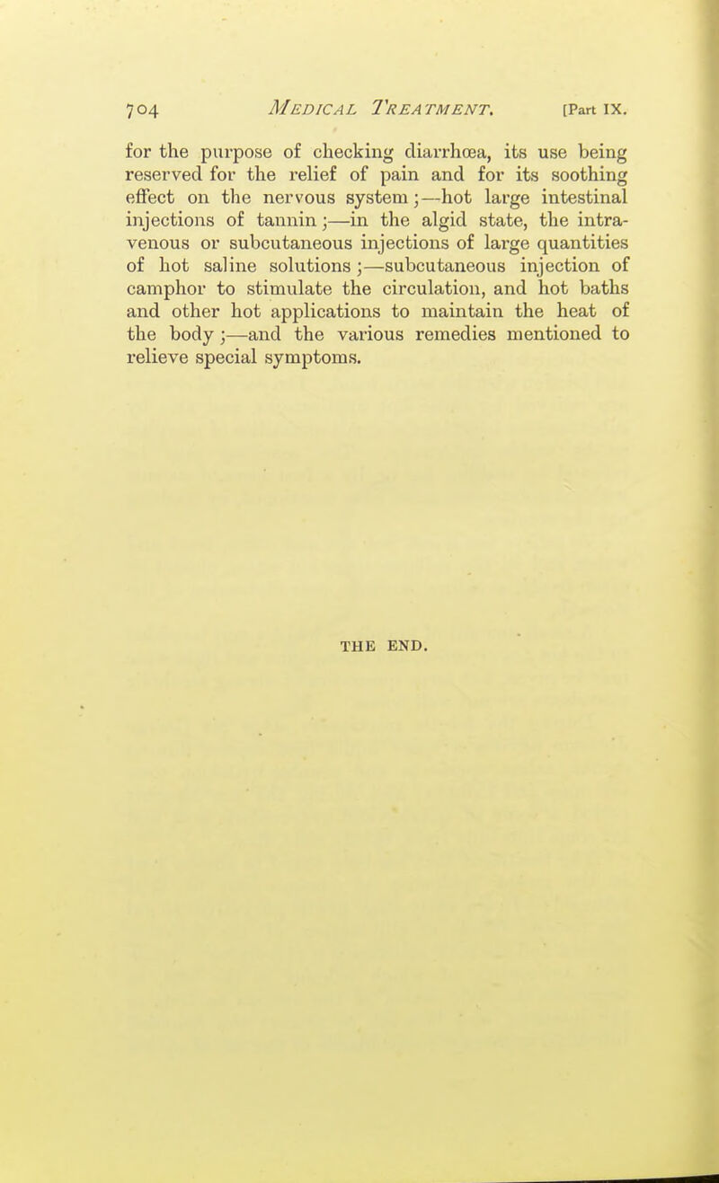 for the purpose of checking diarrhoea, its use being reserved for the relief of pain and for its soothing effect on the nervous system;—hot large intestinal injections of tannin;—in the algid state, the intra- venous or subcutaneous injections of lai-ge quantities of hot saline solutions;—subcutaneous injection of camphor to stimulate the circulation, and hot baths and other hot applications to maintain the heat of the body;—and the various remedies mentioned to relieve special symptoms. THE END.