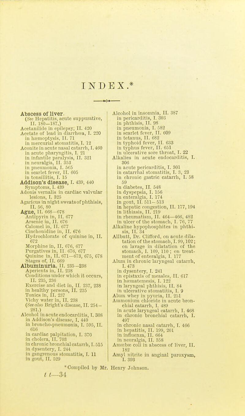INDEX.* <>*■ Abscess of liver. (Sec Hepatitis, acute suppurative, II. ISO—1S7.) Acetanilide in epilepsy, II. 420 Acetate of lead in diarrhrea, I. 220 iu hiemoptysis, II. 71 in mercurial stomatitis, I. 12 Aconite in acute nasal catarrh, 1.460 in acute pharjTigitis, I. 21 in infantile paralysis, II. 321 in neuralgia, II. 353 in pneumonia, I. 5G5 in scarlet fever, II. 605 in tonsillitis, I. 15 Addison's disease, I. 439, 440 Symptoms, I. 430 Adonis vernalis in cardiac valvular lesions, I. 325 Agaricus in night sweats of phthisis, II. 56, 80 Ague, II. 668—678 Antipyrin in, II. 677 Arsenic in, II. 676 Calomel in, II. 677 Cinchonidiue in, II. 676 Hydrochlorate of quinine in, II. 672 Morphine in, II. 676, 677 Purgatives in, II. 676, 677 Quinine in, II. ()71—673, 675, G7S Stages of, II. 669 Albuminuria, ll. 235 -238 Aperients in, II. 238 Conditions under which it occurs, II. 235, 236 Exercise and diet in, II. 237, 238 in healthy persons, II. 235 Tonics in, II. 237 Vichy water in, II. 238 {Seealso Bright's disease, II. 254- 281.) Alcohol in acute endocarditis, I. 308 in Addison's disease, I. 440 in hroiicho-pnoumonia, I. 595, II. 010 in cardiac palpitation, I. 370 in cholera, II. 703 in chronic bronchial catarrh, 1.515 in dysentery, I. 244 in gangrenous stomatitis, I. 11 in gout, II. 529 Alcohol in insomnia, II. 387 in pericarditis, I. 303 in phthisis, II. 98 in pneumonia, I. 582 in scarlet fever, II. 609 in tetanus, II. 682 in typhoid fever, II. 638 in typhus fever, II. 651 in ulcei-ative sore throat, I. 22 AUvalies in acute endocarditis, I. 306 in acute pericarditis, I. 301 in catarrhal stomatitis, I. 3, 23 in chronic gastric catarrh, I. 58 59 in diabetes, II. 548 in dyspepsia, I. 156 in enteralgia, I. 174 in gout, II. 511- 513 in hepatic congestion, II. 177,194 in lithiasis, II. 219 iu rheumatism, II. 464—466, 482 in ulcer of the stomach, I. 76, 77 Alkaline hypophosphites in ijhthi- sis, II. 34 Allbutt, Dr. Clifford, on acute dila- tation of the stomach, 1.99,102; on lavage in dilatation of the stomach, I. 109, 110 ; on treat- ment of enteralgia, I. 177 AXum in chronic laryngeal catarrh, I. 473 in dyseuteiy, I. 241 in epistaxis of measles, II. 617 in haiuiatemesis, I. 122 in laryngeal phthisis, II. 84 in ulcerative stomatitis, I. 9 Alum whey in pyuria, II. 251 Ammonium chloride in acute bron- chial catarrh, I. 489 in acute laryngeal catarrh, I. 468 in chronic bronchial catarrh, I. 497 in chronic nasal catarrh, I. 466 in hepatitis, II. 199, 201 in influenza, II. 664 in neuralgia, II. 358 Amcebae coli in abscess of liver, II. 182 Amyl nitrite in anginal paroxysm, I. 393 * Compiled by Mr. t t—Z'i Henry Johnson.