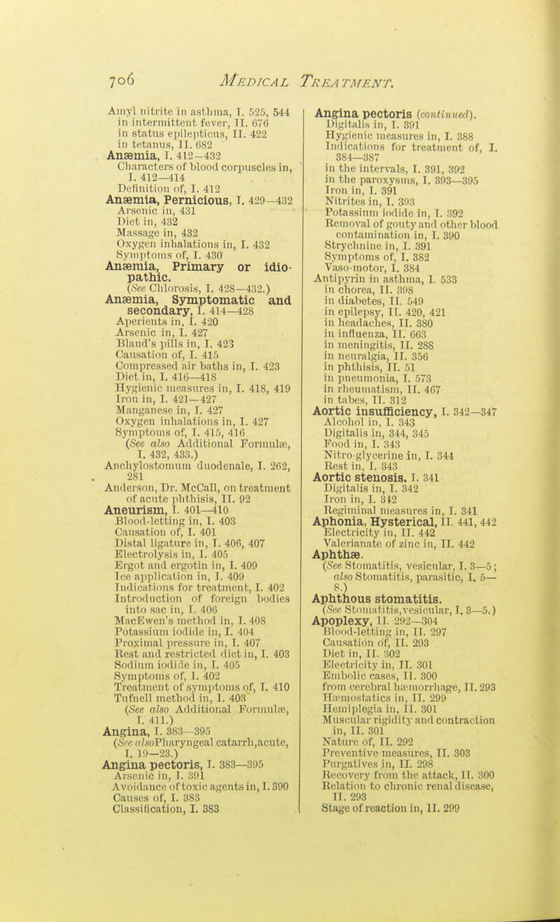 Ainyl nitrite in astlinia, I. 525, 544 in intermittent fever, II. 070 in status ei)ile|iticus, II. 422 in tetanus, II. 082 Anaemia, i. 412-432 Cliaracters of blood corpuscles in, I. 412—414 Definition of, I. 412 Anaemia, Pernicious, I. 429—432 Arsenic in, 431 Diet in, 432 Massage in, 432 Oxygen inhalations in, I. 432 Symptoms of, I. 430 Anaemia, Primary or idio- pathic. (,Scc Chlorosis, I. 428—432.) Anaemia, Sjnnptomatic and secondary, I. 414—428 Aperients in, I. 420 Arsenic in, I. 427 Bland's ])ills in, I. 423 Causation of, I. 415 Compressed air baths in, I. 423 Diet in, I. 41(5—418 Hygienic measures in, I. 418, 419 Iron in, I. 421—427 Manganese in, I. 427 Oxygen inhalations in, I. 427 Symptoms of, I. 415, 416 (See also Additional Formulic, I. 432, 433.) Ancliylostomum duodenale, I. 262, 281 Anderson, Dr. McCall, on treatment of acute phthisis, II. 92 Aneurism, I. 401—410 Blood-letting in, I. 403 Causation of, I. 401 Distal ligature in, I. 406, 407 Electrolysis in, I. 405 Ergot and ergotin in, I. 409 Ice application in, I. 409 Indications for treatment, I. 402 Introduction of foreign bodies into sac in, I. 406 MacEwen's method in, I. 408 Potassium iodide in, I. 404 Proximal jiressure in, I. 407 Rest and restricted diet in, I. 403 Sodium iodide in, I. 405 Symptoms of, I. 402 Treatment of symptoms of, I. 410 Tnfnell method in, I. 403 (See aUo Additiorial Formulie, I. 411.) Angina, I. 3S:i—395 (Si c ((/soPharyngeal catarrh,acute, I. 19-23.) Angina pectoris, I. 383—395 Arsenic in, I. 301 Avoidance of toxic agents in, 1.390 Causes of, I. 383 Angina pectoris (coniinuui). Digitjdis in, I. 391 Hygienic measures in, I. 388 Indications for treatment of, I. 384—387 in the intervals, I. 391, 392 in the paroxysms, I. 893—395 Iron in, I. 391 Nitrites in, I. 393 Potessinm iodide in, I. 392 Removal of gouty and other blood contamination in, I. 390 Strychnine In, I. 391 Symptoms of, I. 382 Vasomotor, I. 384 Anti pyrin in asthma, I. 533 in chorea, II. 398 in diabetes, II. 549 in epilepsy, II. 420, 421 in headaches, II. 380 in influenza, II. 663 in meningitis, II. 288 in neuralgia, II. 356 in phthisis, II. 51 in imeumonia, I. 573 in rheumati.sm, II. 467 in tabes, II. 312 Aortic insufficiency, I. 342—347 Ahiohol in, I. 343 Digitalis in, 344, 345 Food in, I. 343 Nitro glycerine in, I. 344 Rest in, I. 343 Aortic stenosis. I. 341 Digitalis in, I. 342 Iron in, I. 312 Regiminal measures in, I. 341 Aphonia, Hysterical, li. 441,442 Electricity in, II. 442 Valerianate of zinc in, II. 442 Aphthae. (.%c stomatitis, vesicular, I. 3—5; fi/.so Stomatitis, parasitic, I. 5— Aphthous stomatitis. (.Sfv Stomatitis,vesicular, 1.3—5.) Apoplexy, 11. 292—304 Blood-letting in, II. 297 Causation of, II. 293 Diet in, 11. :i02 Electricity in, II. 301 Embolic cases, II. 300 from cerebral liicmorrhage, II. 293 Hicmostatics in, tl. 299 Hemiplegia in, 11. 301 Muscular rigidity and contraction in, II. 301 Nature of, II. 292 Preventive measures, II. 303 Purgatives in, II. 298 Recovery from the attack, II. 300 Relation to clironic renal disease, II. 293