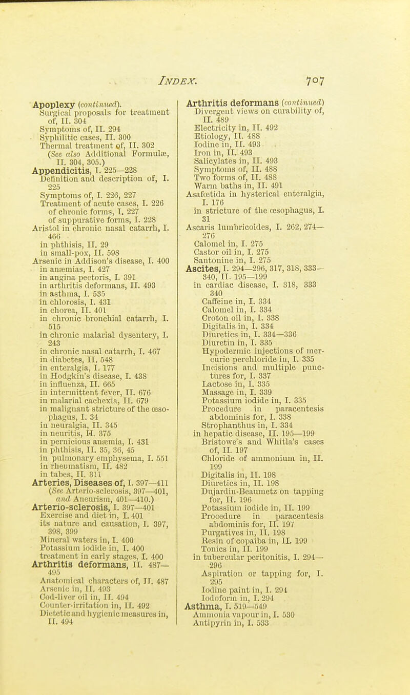 Apoplexy (<:onli\i\ieA\ Surgical proposals for treatment of, II. 304 Symptoms of, II. 294 Syphilitic cases, IT. 300 Thermal treatment of, 11. 302 (Sec also Additional Formulaj, II. 304, 305.) Appendicitis, I. 225—228 Definition and description of, I. 225 Symptoms of, I. 226, 227 Treatment of acute cases, I. 226 of chronic fonns, I. 227 of suppurative forms, I. 228 Aristol in chronic nasal catarrh, I. 466 in phthisis, II. 29 in small-po.v, II. 598 Arsenic in Addison's disease, I. 400 in ansemias, I. 427 in angina pectoris, I. 391 in arthritis deformans, II. 493 in asthma, I. 535 in chlorosis, I. 431 in chorea, II. 401 in chronic bronchial catarrh, I. 515 in chronic malarial dysentery, I. 243 in chionic nasal catarrh, I. 467 in diabetes, II. 548 in enteralgia, 1.177 in Hodgkin's disease, I. 438 in influenza, II. 665 in intermittent fever, II. 676 in malarial cachexia, II. 679 in malignant stricture of the oeso- phagus, I. 34 in neuralgia, II. 345 in neuritis, H. 375 in pernicious anamia, I. 431 in phthisis, II. 35, 36, 45 in pulmonary emphysema, I. 551 in rheumatism, II. 482 in tabes, II. 311 Arteries, Diseases of, I. 397—411 (See Arti'rio-sclcrosis, 307—401, awl Aneurism, 401—410.) Arterio-sclerosis, 1. 397—401 Exercise and diet in, 1.401 its nature and causation, I. 397, 398, 399 Mineral waters in, I. 400 Potassium iodide in, I. 400 trrAtmcnt in early stages, I. 400 Arthritis deformans, II. 487— 495 Anatfinii(«il characters of, If. 487 Arsenic in, II. 493 Cod-liver oil in, If. 494 C'ounlxjr-irritation in, II. 492 Dietetic and hygienic inuasuros in, II. 494 Arthritis deformans (conti%m(V\ Divergent views on curability of, II. 489 Electricity in, II. 492 Etiology, II. 488 Iodine in, II. 493 Iron in, II. 493 Salicylates in, II. 493 Symptoms of, II. 488 Two forms of, II. 488 Wann baths in, II. 491 Asafcctida in hysterical enteralgia, I. 176 in stricture of the nesophagus, I. 31 Ascaris lumbricoides, I. 262, 274— 276 Calomel in, I. 275 Castor oil in, I. 275 Santonine in, I. 275 Ascites, I. 294—296, 317, 318, 333— 340, II. 195—199 in cardiac disease, I. 318, 333 340 Caffeine in, I. 334 Calomel in, I. 334 Croton oil in, I. 338 Digitalis in, I. 334 Diuretics in, I. 334—330 Diuretin in, I. 335 Hypodermic injections of mer- curic perchloride in, I. 335 Incisions and multiple punc- tures for, I. 337 Lactose in, I. 335 Massage in, I. 339 Potassium iodide in, I. 335 Procedure in paracentesis abdominis for, I. 338 Strophantluis in, I. 334 in hepatic disease, II. 195—199 Bristowe's and Wliitla's cases of, II. 197 Chloride of ammonium in, II. 199 Digitalis in, II. 198 Diuretics in, II. 198 Diyardin-Beaumetz on tapping for, II. 196 Potfissium iodide in, II. 199 Procedure in jrarf'Centesis abdominis for, II. 197 Purgatives iji, II. 198 Resin of copaiba in, II. 199 Tonics in, II. 199 in tubercular peritonitis, I. 294— 296 Aspiration or tapping for, I. 295 Iodine paint in, I. 294 lijildform in, I. 294 Asthma, i. 510—549 Ammonia vapour in, I. 530 Antipyrin in, I. 533