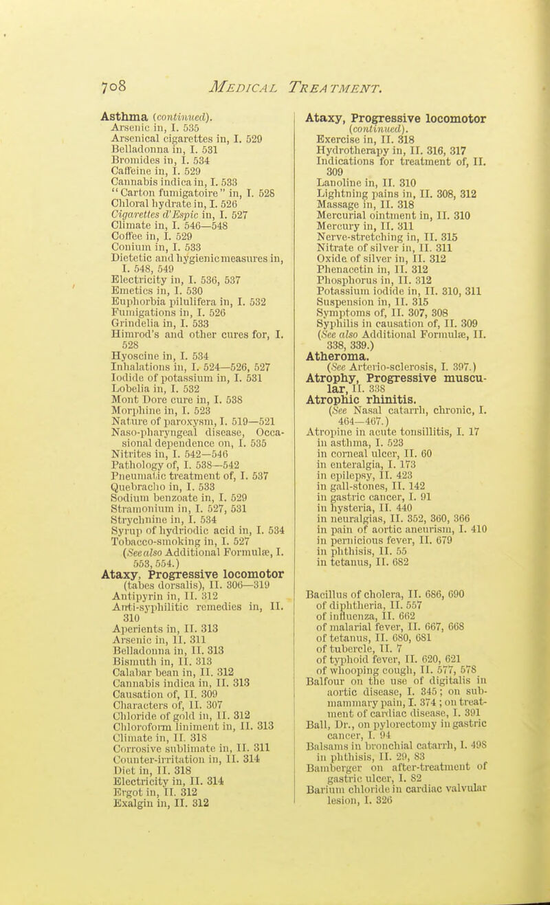 Asthma {contimied). Arsenic in, I. 535 Arsenical cigarettes in, I. 529 Belladonna in, I. 531 Bromides in, I. 534 Caffeine in, I. 529 Cannabis indicaiu, I. 533  Carton fumigatoire  in, I. 528 Chloral hydrate in, I. 526 Cigarettes d'Espic in, I. 527 Climate in, I. 546—548 Coffee in, I. 529 Conium in, I. 533 Dietetic andhygienicmeasures in, I. 548, 549 Electricity in, I. 536, 537 Emetics in, I. 630 Euphorbia pilulifera in, I. 532 Fumigations in, I. 526 Grindelia in, I. 533 Himrod's and other cures for, I. 528 Hyoscine in, I. 534 Inhalations in, I. 524—526, 527 Iodide of potassium in, I. 531 Lobelia in, I. 532 Mont Dore cure in, I. 538 Morphine in, I. 523 Nature of paroxysm, I. 519—521 Naso-pliarynge<al disease, Occa- sional dependence on, I. 535 Nitrites in, I. 542—546 Pathology of, I. 538—542 Pneumatic treatment of, I. 537 Quebraclio in, I. 533 Sodium benzoate in, I. 529 Stramonium in, I. 527, 531 Strychnine in, I. 534 Syrup of hydriodic acid in, I. 534 Tobacco-smoking in, I. 527 (Seealso Additional Formulae, I. 553, 554.) Ataxy, Progressive locomotor (tabes dorsalis), II. 306—319 Antipyrin in, II. 312 Atrti-syphilitic remedies in, II. 310 A))erients in, II. 313 Arsenic in, II. 311 Belladonna in, II. 313 Bismuth in, II. 313 Calabar bean in, II. 312 Cannabis indica in, II. 313 Causation of, II. 309 Characters of, II. 307 Chloride of gold in, II. 312 Clilorofoi-m liniment in, II. 313 Climate in, II. 318 Corrosive sublimate in, II. 311 Counter-iiritation in, II. 314 Diet in, II. 318 Electricity in, II. 314, Ergot in, II. 312 Exalgin in, II. 312 Ataxy, Progressive locomotor (continued). Exercise in, II. 318 Hydrotherapy in, II. 316, 317 Indications for treatment of, II. 309 Lanoline in, II. 310 Lightning jiains in, IL 308, 312 Massage in, II. 318 Mercurial ointment in, II. 310 Mercury in, II. 311 Nerve-stretching in, II. 315 Nitrate of silver in, II. 311 Oxide of silver in, II. 312 Phenacctin in, II. 312 Phosphorus in, II. 312 Potassium iodide in, II. 310, 311 Suspension in, II. 315 Symptoms of, II. 307, 308 Syphilis in causation of, II. 309 (.S'ce also Additional Formulie, II. 338, 339.) Atheroma. (.Sec Arterio-sclerosis, I. 397.) Atrophy, Progressive muscu- lar, II. 3:iS Atrophic rhinitis. (.See Nasal catarrh, chronic, I. 464—467.) Atropine in acute tonsillitis, I. 17 in asthma, I. 523 in conieal ulcer, II. 60 in enteralgia, I. 173 in epilep.sy, II. 423 in gall-stones, II. 142 in gastric cancer, I. 91 in hysteria, II. 440 in neuralgias, II. 352, 360, 366 in pain of aortic aneurism, I. 410 in pernicious fever, II. 679 in phthisis, II. 55 in tetanus, II. 682 Bacillus of cholera, II. 686, 690 of diphtheria, II. 557 of influenza, II. 662 of malarial fever, II. 667, 608 of tetanus, II. 680, 681 of tubercle, II. 7 of typhoid fever, II. 620, 621 ^ of whooping cough, II. 577, 578 Balfour on the use of digitalis in aortic disease, I. 345; on sub- mammary pain, I. 374 ; on treat- ment of cardiac disease, I. 391 Ball, Dr., on pylorectomy in gastric cancer, I. 94 Balsams in bronchial catarrh, 1. 498 in phthisis, II. 29, 83 Bamberger on after-treiitment of gastric ulcer, I. 82 Barium chloride in cardiac valvular lesion, I. 326