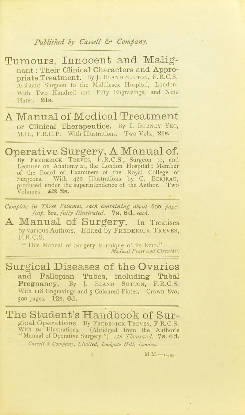 Tnmours, Innocent and Malig- nant : Their Clinical Characters and Appro- priate Treatment. By J. Bland Sutton, F.R.C.S. Assistant Surgeon to the Middlesex Hospital, London. With Two Hundred and Fifty Engravings, and Nine Plates. 21s. A Manual of Medical Treatment or CUnical Therapeutics. By I. Burney Yeo, M.D., F.R.C.P. With Illustrations. Two Vols., 21s. Operative Snrgery, A Mannal of. By Frederick Treve;s, l^'.R.C.S., Surgeon to, and Lecturer on Anatomy at, the London Hospital; Member of the Board of Examiners of the Royal College of Surgeons. With 422 Illustrations by C. Berjeau, produced under the superintendence of the Author. Two Volumes. £2 2s. Complete in Three Volumes, each containing about 600 pages /cap. %vo, fully Ilhistrated. 7s. 6d.. each. A Mannal of Snrgery. in Treatises by various Authors. Edited by FREDERICK Treves, F.R.C.S. This Manual of Surgery is unique of its kind. Medical Press and Circular. Snrgical Diseases of the Ovaries and Fallopian Tubes, including- Tubal Pregnancy. By J. Bland Sutton, F.R.C.S. With 118 Engravings and 5 Coloured Plates. Crown 8vo, 500 pages. 12s. 6d. The Student's Handbook of Snr- gioaJ Operations. By Fredekick Treves, F.R.C.S. With 94 Illustrations. (Abridged from the Author's Manual of Operative Surgery.) /[ih Thousand. 7s. 6d. Cassell & Compan), Limited, Ltidgate Hill, London. M.M.—11.93