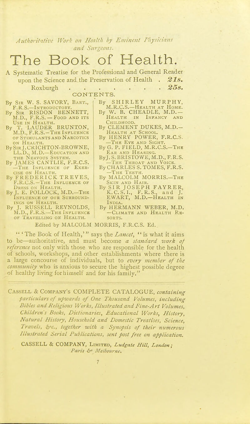 Authoritative Work on Healtli by Eminent Piiysicianx ami Siii-gcons. The Book of Health. A Systematic Treatise for the Professional and General Reader upon the Science and the Preservation of Plealth . 21s, Roxburgh . 25s. CONTENTS. By Sir W. S. SAVORY, Bart., F.R.S.—Introductory. By Sir RISDON BENNETT, M.D., F.R.S.— Food and its Use in Hhalth. By T. LAUDER BRUNTON, M.D., F.R.S.-The Influence OF Sti.mulants AND Narcotics ON Health. BySiRj.CKICHTON-BROWNE, LL.D., M.D.—Education and the Nekvous System. By JAMES CANTLIE, F.R.C.S. —The Influence of Exer- cise on Health. By FREDERICK TREVES, F.R.C.S.—The Influence of Dress on Health. By J. E. POLLOCK, M.D.—The Influence of our Surround- ings ON Health. By J. RUSSELL REYNOLDS, M.D., F.R.S.—The Influence OF Travelling on Health.  By SHIRLEY MURPHY, M.R.C.S.— Health at Home. By W. B. CHEADLE, M.D.— Health in Infancy and Childhood. By CLEMENT DUKES, M.D.- Health at School. By HENRY POWER, F.R.C.S. —The Eye and Sight. By G. P. FIELD, M.R.C.S.—The Ear and Hearing. ByJ.S.BRISrOWE,M.D., F.R.S. —The Throat and Voice. By CHARLES S. TOMES, F.R.S. —The Teeth. By MALCOLM MORRIS.—The Skin and Hair. By SIR JOSEPH FAYRER, K.C.S.I., F.R.S., and J. EWART, M.D.—Health in India. By HERMANN WEBER, M.D. —Climate and Health Re- ' sorts. Edited by MALCOLM MORRIS, F.R.C.S. Ed.  ' The Book of Health,'  says the Lancet, is what it aims to be—authoritative, and must become a standard ivork of referetue not only with those who are responsible for the health of schools, workshops, and other establishments where there is a large concourse of individuals, but to every member of tJie comtinmity who is anxious to secure the highest possible degree of healthy living forliimself and for his family. Cassell & Company's COMPLETE CATALOGUE, containing particulars cf upwards of One Tliousand Volumes, including Bibles and Religious Works, Illustrated and Fine-Art Volumes, Children's Books, Dictionaries, Educational Works, History, Natural History, Household and Domestic Treatises, Science, Travels, ^c, together with a Synopsis of their nwnerotis Illustrated Serial Publications, sent post fixe on application. CASSELL & COMPANY, Limited, Ludgate Hill, London; Paris (s' Melbourne.