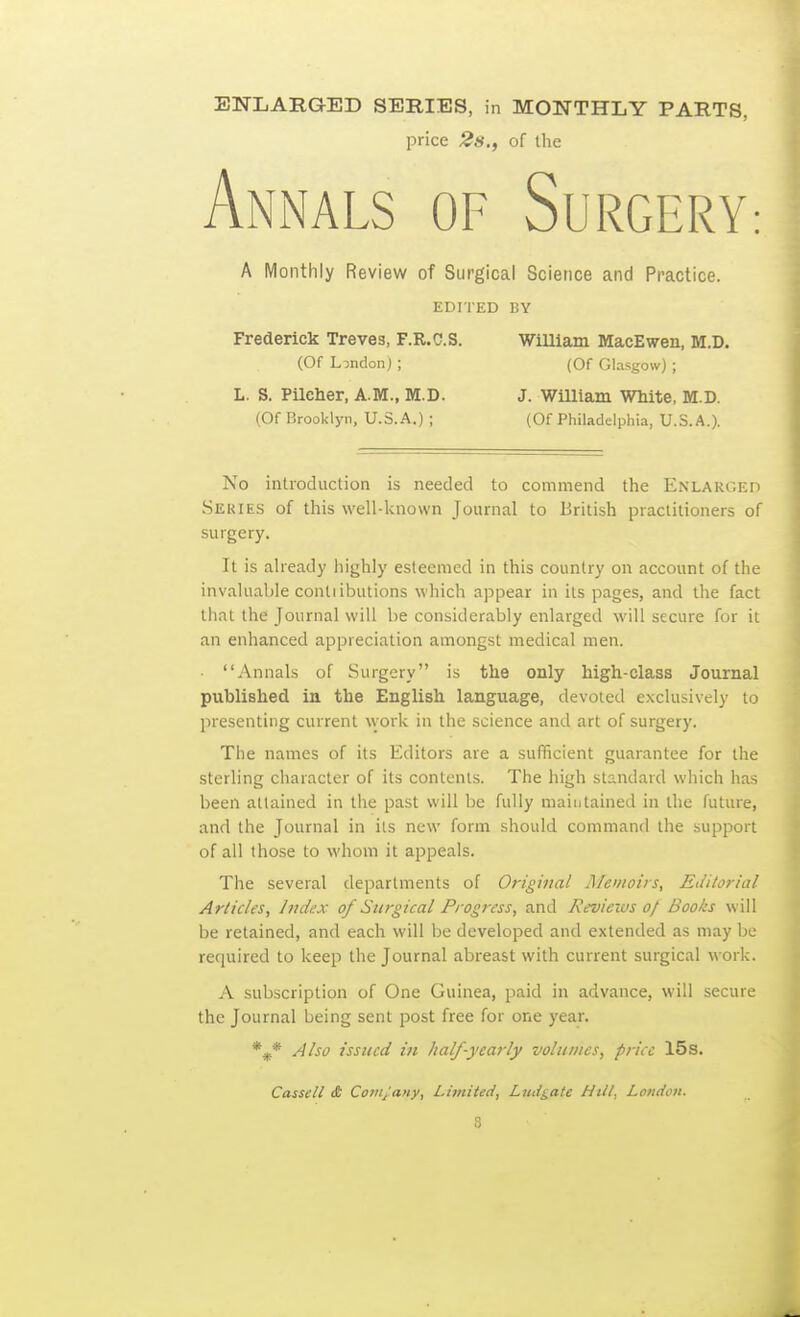 ENLARGED SERIES, in MONTHLY PARTS, price 2s., of the Annals of Surgery A Monthly Review of Surgical Science and Practice. EDITED BY Frederick Treves, F.R.C.S. WiUiam MacEwen, M.D. (Of LindonJ ; (Of Glasgow) ; L. S. Pilcher, A.M., M.D. J. William White, M.D. (Of Brooklyn, U.S.A.) ; (Of Philadelphia, U.S.A.). No introduction is needed to commend the Enlarged .SEUIE.S of this well-lvnovvn Journal to British practitioners of surgery. It is aheady highly esteemed in this country on account of the invaUiable conliibutions which appear in its pages, and the fact that the Journal will be considerably enlarged will secure for it an enhanced appreciation amongst medical men. Annals of Surgery is the only high-class Journal published in the English language, devoted exclusively to presenting current w ork in the science and art of surgery. The names of its Editors are a sufficient guarantee for the sterling cliaracter of its contents. The high standard which has been attained in the past will be fully maintained in the future, and the Journal in its new form should command the support of all those to whom it appeals. The several departments of Original Alemoirs, Editorial Articles, Iitdux of Surgical Progress, and Reviews of Books will be retained, and each will be developed and extended as may be required to keep the Journal abreast with current surgical work. A subscription of One Guinea, paid in advance, will secure the Journal being sent post free for one year. *^* Also issued in half-yearly volumes, price 15s. Cassell £ Covijany, Limited, Ludgaie Nttt, London. S