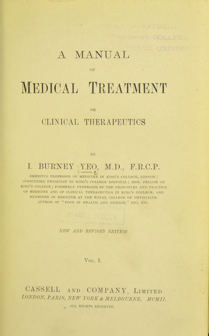 A MANUAL MEDICAL TREATMENT OR CLINICAL THERAPEUTICS liY I. BUimEY XEO, M.D., E.E.C.P. c EMERITUS PROFESSOR OF MEDICINE IN KING 3 C OLLEOE, LONDON ; fOXSULTINO PHYSICIAN TO KINO's COLLEGE HOSPITAL ; HON. FELLOW OF king's COLLEGE ; FORMERLY PROFESSOR OF THE PRINCIPLES AND PRACTICE OF MEDICINE AND OF CLINICAL THERAPEUTICS IN KING'S COLLEGE, AND EXAMINER IN MEDICINE AT THE ROYAL COLLEGE OF PHYSICIANS. AVTHOR OF food IN HEALTH AND DISEASE, ETC. ETC. NEW AND REVIFtED EDITION Vol. T. CASSELL AND COMPANY, Limited LONDON, PJnrs, NEW YORK d: MF.LIiO URNE. MCMIJ. , ALL RIGHTS RESF.nVFD