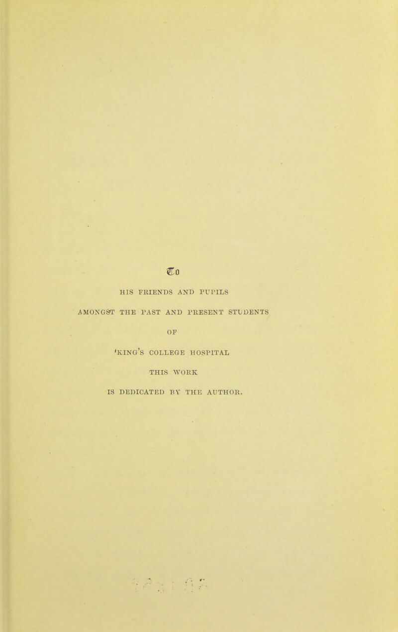 Co HIS FRIENDS AND PUPILS AMONGST THE PAST AND PRESENT STLUENTS OF 'king's college HOSPITAL THIS ■WORK. IS DEDICATED PV THE AUTHOR.