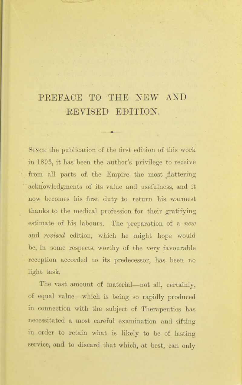 PEE FACE TO THE NEW AND EEVISED EDITION. Since the publication of the first edition of this work in 1893, it has been the author's privilege to receive from all parts of. the Empire the most flattering acknowledgments of its value and usefulness, and it now becomes his first duty to return his warmest thanks to the medical profession for their gratifying estimate of his laboiirs. The preparation of a neio and revised edition, which he might hope would be, in some respects, worthy of the very favourable reception accorded to its predecessor, has been no light task. The vast amount of material—not all, certainly, of equal value—which is being so rapidly produced in connection with the subject of Therapeutics has necessitated a most careful examination and sifting in order to retain what is likely to be of lusting service, and to discard that which, at best, can only