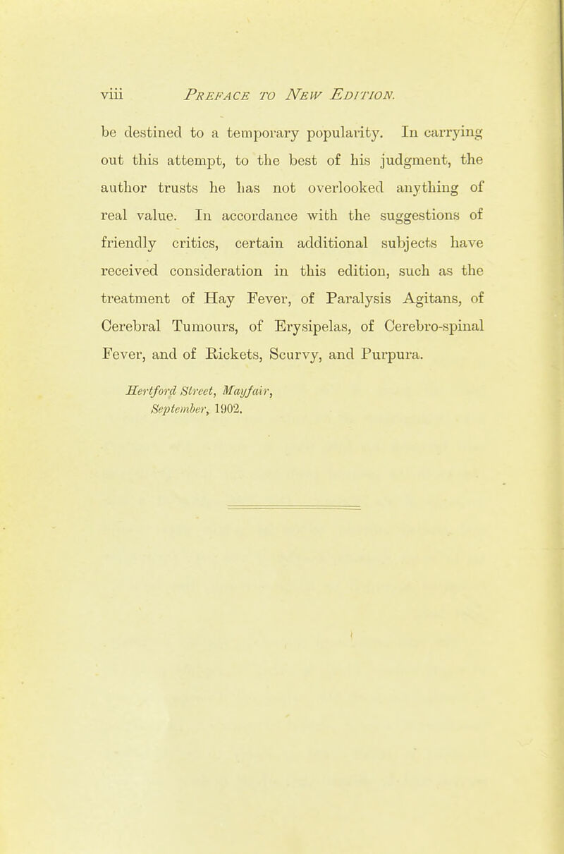 be destined to a temporary popularity. In carrying out this attempt, to the best of his judgment, the author trusts he has not overlooked anything of real value. In accordance with the suggestions of friendly critics, certain additional subjects have received consideration in this edition, such as the treatment of Hay Fever, of Paralysis Agitans, of Cerebral Tumours, of Erysipelas, of Cerebro-spinal Fever, and of Kickets, Scurvy, and Purpura. Sertford Street, Mayfair, September, 1902.